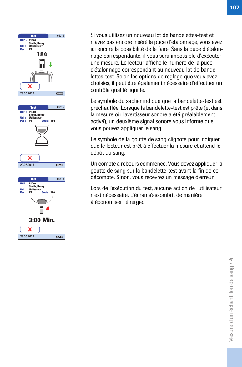 Mesure d&apos;un échantillon de sang • 4107Si vous utilisez un nouveau lot de bandelettes-test et n’avez pas encore inséré la puce d’étalonnage, vous avez ici encore la possibilité de le faire. Sans la puce d’étalon-nage correspondante, il vous sera impossible d’exécuter une mesure. Le lecteur affiche le numéro de la puce d&apos;étalonnage correspondant au nouveau lot de bande-lettes-test. Selon les options de réglage que vous avez choisies, il peut être également nécessaire d’effectuer un contrôle qualité liquide.Le symbole du sablier indique que la bandelette-test est préchauffée. Lorsque la bandelette-test est prête (et dans la mesure où l&apos;avertisseur sonore a été préalablement activé), un deuxième signal sonore vous informe que vous pouvez appliquer le sang. Le symbole de la goutte de sang clignote pour indiquer que le lecteur est prêt à effectuer la mesure et attend le dépôt du sang. Un compte à rebours commence. Vous devez appliquer la goutte de sang sur la bandelette-test avant la fin de ce décompte. Sinon, vous recevrez un message d&apos;erreur.Lors de l&apos;exécution du test, aucune action de l&apos;utilisateur n&apos;est nécessaire. L&apos;écran s&apos;assombrit de manière à économiser l&apos;énergie.Test 09:1529.05.2015184ID P : PID01Smith, HenryUtil : Utilisateur 1Par : PTTest 09:1529.05.2015ID P : PID01Code : 184Smith, HenryUtil : Utilisateur 1Par : PTTest 09:1529.05.2015ID P : PID01Code : 1843:00 Min.Smith, HenryUtil : Utilisateur 1Par : PT