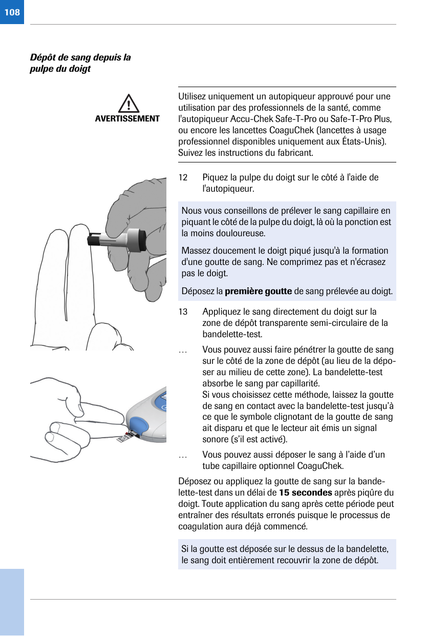 108Dépôt de sang depuis la pulpe du doigt 12 Piquez la pulpe du doigt sur le côté à l&apos;aide de l&apos;autopiqueur. 13 Appliquez le sang directement du doigt sur la zone de dépôt transparente semi-circulaire de la bandelette-test. … Vous pouvez aussi faire pénétrer la goutte de sang sur le côté de la zone de dépôt (au lieu de la dépo-ser au milieu de cette zone). La bandelette-test absorbe le sang par capillarité.Si vous choisissez cette méthode, laissez la goutte de sang en contact avec la bandelette-test jusqu’à ce que le symbole clignotant de la goutte de sang ait disparu et que le lecteur ait émis un signal sonore (s’il est activé).… Vous pouvez aussi déposer le sang à l’aide d’un tube capillaire optionnel CoaguChek.Déposez ou appliquez la goutte de sang sur la bande-lette-test dans un délai de 15 secondes après piqûre du doigt. Toute application du sang après cette période peut entraîner des résultats erronés puisque le processus de coagulation aura déjà commencé. AVERTISSEMENTUtilisez uniquement un autopiqueur approuvé pour une utilisation par des professionnels de la santé, comme l&apos;autopiqueur Accu-Chek Safe-T-Pro ou Safe-T-Pro Plus, ou encore les lancettes CoaguChek (lancettes à usage professionnel disponibles uniquement aux États-Unis). Suivez les instructions du fabricant.Nous vous conseillons de prélever le sang capillaire en piquant le côté de la pulpe du doigt, là où la ponction est la moins douloureuse.Massez doucement le doigt piqué jusqu&apos;à la formation d&apos;une goutte de sang. Ne comprimez pas et n&apos;écrasez pas le doigt.Déposez la première goutte de sang prélevée au doigt.Si la goutte est déposée sur le dessus de la bandelette, le sang doit entièrement recouvrir la zone de dépôt.