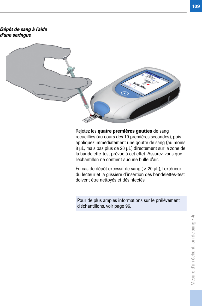 Mesure d&apos;un échantillon de sang • 4109Dépôt de sang à l&apos;aide d&apos;une seringueRejetez les quatre premières gouttes de sang recueillies (au cours des 10 premières secondes), puis appliquez immédiatement une goutte de sang (au moins 8 μL, mais pas plus de 20 μL) directement sur la zone de la bandelette-test prévue à cet effet. Assurez-vous que l&apos;échantillon ne contient aucune bulle d&apos;air.En cas de dépôt excessif de sang (&gt; 20 μL), l&apos;extérieur du lecteur et la glissière d’insertion des bandelettes-test doivent être nettoyés et désinfectés.Pour de plus amples informations sur le prélèvement d&apos;échantillons, voir page 96.