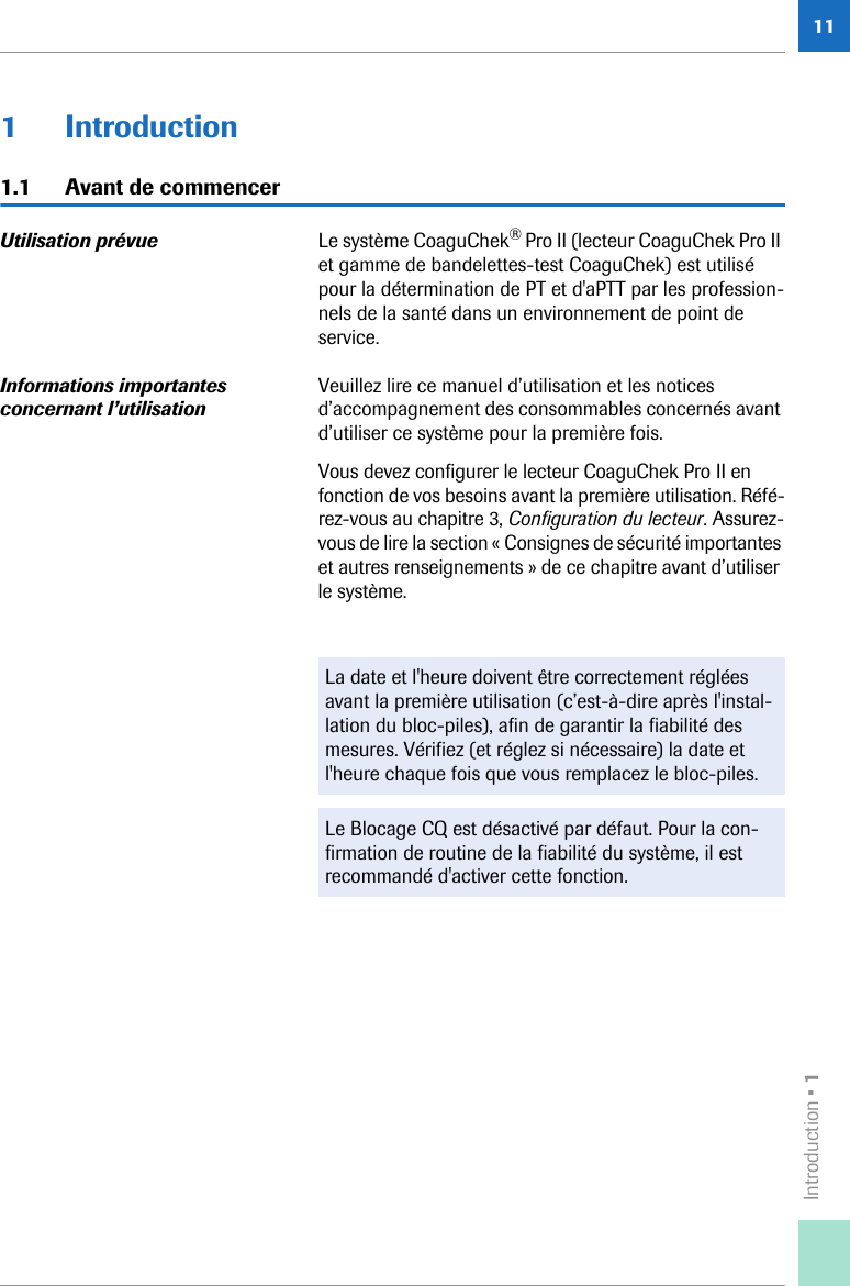 Introduction • 1111 Introduction1.1 Avant de commencerUtilisation prévue  Le système CoaguChek® Pro II (lecteur CoaguChek Pro II et gamme de bandelettes-test CoaguChek) est utilisé pour la détermination de PT et d&apos;aPTT par les profession-nels de la santé dans un environnement de point de service.Informations importantes concernant l’utilisationVeuillez lire ce manuel d’utilisation et les notices d’accompagnement des consommables concernés avant d’utiliser ce système pour la première fois. Vous devez configurer le lecteur CoaguChek Pro II en fonction de vos besoins avant la première utilisation. Réfé-rez-vous au chapitre 3, Configuration du lecteur. Assurez-vous de lire la section « Consignes de sécurité importantes et autres renseignements » de ce chapitre avant d’utiliser le système.La date et l&apos;heure doivent être correctement réglées avant la première utilisation (c’est-à-dire après l&apos;instal-lation du bloc-piles), afin de garantir la fiabilité des mesures. Vérifiez (et réglez si nécessaire) la date et l&apos;heure chaque fois que vous remplacez le bloc-piles.Le Blocage CQ est désactivé par défaut. Pour la con-firmation de routine de la fiabilité du système, il est recommandé d&apos;activer cette fonction.