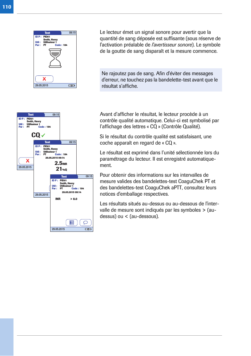 110Le lecteur émet un signal sonore pour avertir que la quantité de sang déposée est suffisante (sous réserve de l&apos;activation préalable de l&apos;avertisseur sonore). Le symbole de la goutte de sang disparaît et la mesure commence. Avant d’afficher le résultat, le lecteur procède à un contrôle qualité automatique. Celui-ci est symbolisé par l’affichage des lettres « CQ » (Contrôle Qualité).Si le résultat du contrôle qualité est satisfaisant, une coche apparaît en regard de « CQ ».Le résultat est exprimé dans l’unité sélectionnée lors du paramétrage du lecteur. Il est enregistré automatique-ment. Pour obtenir des informations sur les intervalles de mesure valides des bandelettes-test CoaguChek PT et des bandelettes-test CoaguChek aPTT, consultez leurs notices d&apos;emballage respectives.Les résultats situés au-dessus ou au-dessous de l&apos;inter-valle de mesure sont indiqués par les symboles &gt; (au-dessus) ou &lt; (au-dessous).Ne rajoutez pas de sang. Afin d&apos;éviter des messages d&apos;erreur, ne touchez pas la bandelette-test avant que le résultat s’affiche.Test 09:1529.05.2015ID P : PID01Code : 184Smith, HenryUtil : Utilisateur 1Par : PTTest 09:1529.05.2015ID P : PID01Code : 184Smith, HenryUtil : Utilisateur 1Par : PTCQTest 09:1529.05.2015ID P : PID01Code : 1842.5INRSmith, HenryUtil : Utilisateur 1Par : PT21%Q29.05.2015 09:14Test 09:1529.05.2015ID P : PID01Code : 184Smith, HenryUtil : Utilisateur 1Par : PT29.05.2015 09:14&gt; 8.0INR