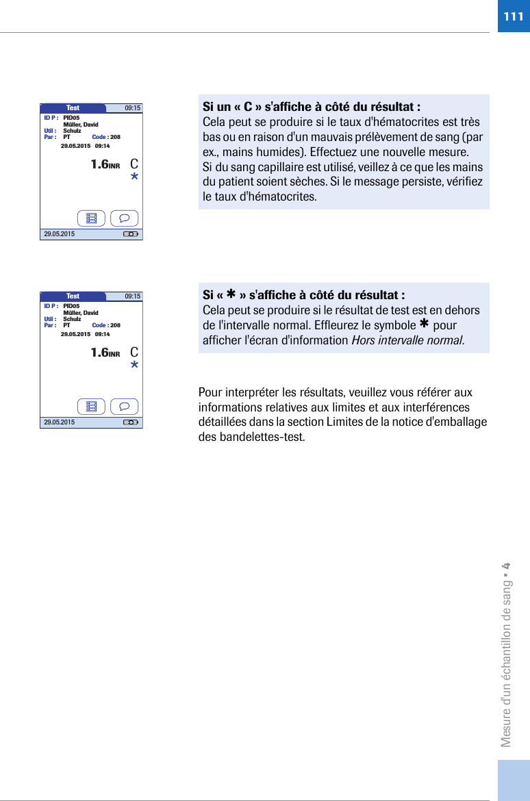 Mesure d&apos;un échantillon de sang • 4111Pour interpréter les résultats, veuillez vous référer aux informations relatives aux limites et aux interférences détaillées dans la section Limites de la notice d&apos;emballage des bandelettes-test.Si un « C » s&apos;affiche à côté du résultat :Cela peut se produire si le taux d&apos;hématocrites est très bas ou en raison d&apos;un mauvais prélèvement de sang (par ex., mains humides). Effectuez une nouvelle mesure. Si du sang capillaire est utilisé, veillez à ce que les mains du patient soient sèches. Si le message persiste, vérifiez le taux d&apos;hématocrites.Si « * » s&apos;affiche à côté du résultat :Cela peut se produire si le résultat de test est en dehors de l&apos;intervalle normal. Effleurez le symbole * pour afficher l&apos;écran d&apos;information Hors intervalle normal.Test 09:1529.05.2015ID P : PID05Code : 2081.6INRMüller, DavidUtil : SchulzPar : PT29.05.2015   09:14CTest 09:1529.05.2015ID P : PID05Code : 2081.6INRMüller, DavidUtil : SchulzPar : PT29.05.2015   09:14C