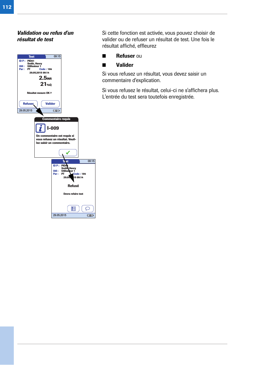 112Validation ou refus d&apos;un résultat de testSi cette fonction est activée, vous pouvez choisir de valider ou de refuser un résultat de test. Une fois le résultat affiché, effleurez ■Refuser ou■ValiderSi vous refusez un résultat, vous devez saisir un commentaire d&apos;explication.Si vous refusez le résultat, celui-ci ne s&apos;affichera plus. L&apos;entrée du test sera toutefois enregistrée.Test 09:1529.05.2015ID P : PID01Code : 1842.5INRSmith, HenryUtil : Utilisateur 1Par : PTRésultat mesure OK ?21%Q29.05.2015 09:14ValiderRefuserCommentaire requisUn commentaire est requis si vous refusez un résultat. Veuil-lez saisir un commentaire.I-009Test 09:1529.05.2015ID P : PID01Code : 184Smith, HenryUtil : Utilisateur 1Par : PTDevra refaire testRefusé29.05.2015 09:14