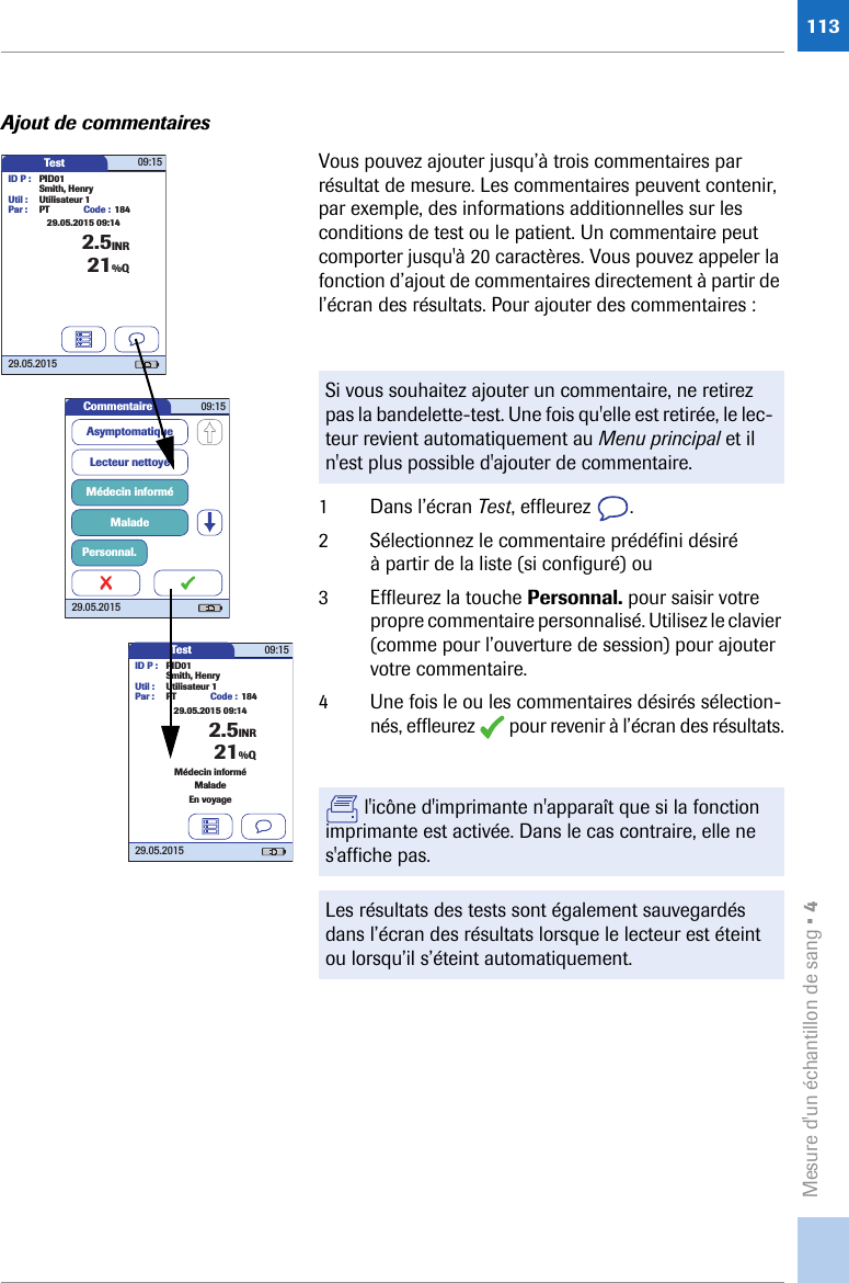 Mesure d&apos;un échantillon de sang • 4113Ajout de commentairesVous pouvez ajouter jusqu’à trois commentaires par résultat de mesure. Les commentaires peuvent contenir, par exemple, des informations additionnelles sur les conditions de test ou le patient. Un commentaire peut comporter jusqu&apos;à 20 caractères. Vous pouvez appeler la fonction d’ajout de commentaires directement à partir de l’écran des résultats. Pour ajouter des commentaires : 1 Dans l’écran Test, effleurez  .2 Sélectionnez le commentaire prédéfini désiré à partir de la liste (si configuré) ou3 Effleurez la touche Personnal. pour saisir votre propre commentaire personnalisé. Utilisez le clavier (comme pour l’ouverture de session) pour ajouter votre commentaire.4 Une fois le ou les commentaires désirés sélection-nés, effleurez   pour revenir à l’écran des résultats.Si vous souhaitez ajouter un commentaire, ne retirez pas la bandelette-test. Une fois qu&apos;elle est retirée, le lec-teur revient automatiquement au Menu principal et il n&apos;est plus possible d&apos;ajouter de commentaire. l&apos;icône d&apos;imprimante n&apos;apparaît que si la fonction imprimante est activée. Dans le cas contraire, elle ne s&apos;affiche pas.Les résultats des tests sont également sauvegardés dans l’écran des résultats lorsque le lecteur est éteint ou lorsqu’il s’éteint automatiquement.Test 09:1529.05.2015ID P : PID01Code : 1842.5INRSmith, HenryUtil : Utilisateur 1Par : PT21%Q29.05.2015 09:14Commentaire 09:1529.05.2015Lecteur nettoyéMédecin informéMaladeAsymptomatiquePersonnal.Test 09:1529.05.2015ID P : PID01Code : 1842.5INRSmith, HenryUtil : Utilisateur 1Par : PTMédecin informéMaladeEn voyage21%Q29.05.2015 09:14