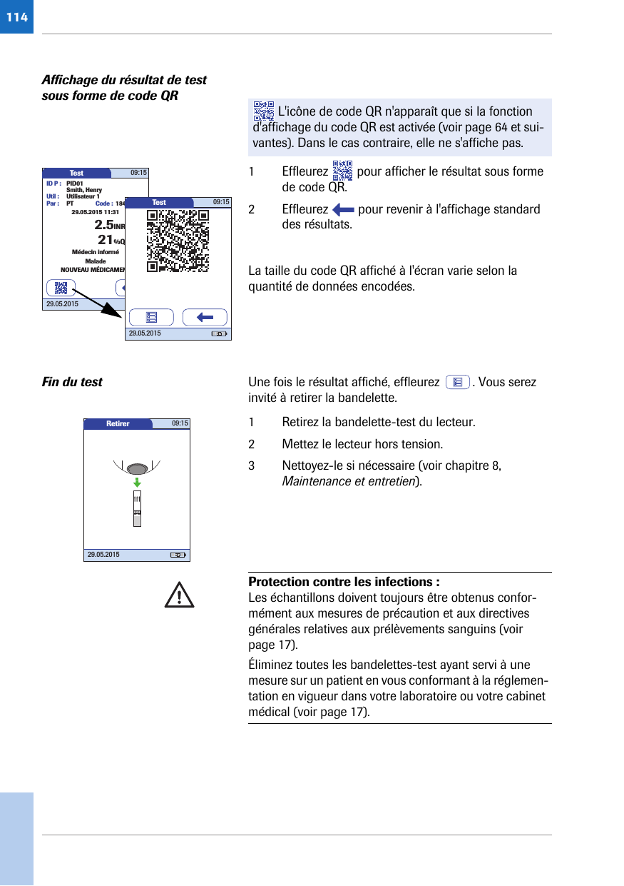 114Affichage du résultat de test sous forme de code QR1 Effleurez   pour afficher le résultat sous forme de code QR.2 Effleurez   pour revenir à l&apos;affichage standard des résultats.La taille du code QR affiché à l&apos;écran varie selon la quantité de données encodées.Fin du test Une fois le résultat affiché, effleurez  . Vous serez invité à retirer la bandelette.1 Retirez la bandelette-test du lecteur.2 Mettez le lecteur hors tension.3 Nettoyez-le si nécessaire (voir chapitre 8, Maintenance et entretien).  L&apos;icône de code QR n&apos;apparaît que si la fonction d&apos;affichage du code QR est activée (voir page 64 et sui-vantes). Dans le cas contraire, elle ne s&apos;affiche pas.Test 09:15ID P : PID01Code : 1842.5INRSmith, HenryUtil : Utilisateur 1Par : PTMédecin informéMaladeNOUVEAU MÉDICAMENT21%Q29.05.2015 11:3129.05.2015Test 09:1529.05.2015Retirer 09:1529.05.2015Protection contre les infections : Les échantillons doivent toujours être obtenus confor-mément aux mesures de précaution et aux directives générales relatives aux prélèvements sanguins (voir page 17).Éliminez toutes les bandelettes-test ayant servi à une mesure sur un patient en vous conformant à la réglemen-tation en vigueur dans votre laboratoire ou votre cabinet médical (voir page 17). 