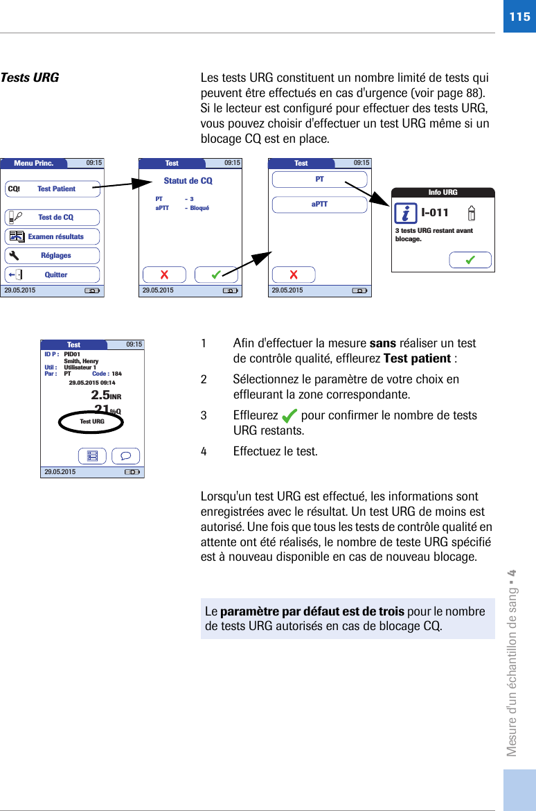 Mesure d&apos;un échantillon de sang • 4115Tests URG Les tests URG constituent un nombre limité de tests qui peuvent être effectués en cas d&apos;urgence (voir page 88). Si le lecteur est configuré pour effectuer des tests URG, vous pouvez choisir d&apos;effectuer un test URG même si un blocage CQ est en place. 1 Afin d&apos;effectuer la mesure sans réaliser un test de contrôle qualité, effleurez Test patient : 2 Sélectionnez le paramètre de votre choix en effleurant la zone correspondante.3 Effleurez   pour confirmer le nombre de tests URG restants.4 Effectuez le test.Lorsqu&apos;un test URG est effectué, les informations sont enregistrées avec le résultat. Un test URG de moins est autorisé. Une fois que tous les tests de contrôle qualité en attente ont été réalisés, le nombre de teste URG spécifié est à nouveau disponible en cas de nouveau blocage. Menu Princ. 09:1529.05.2015Test de CQExamen résultatsRéglagesTest PatientQuitterCQ!Test 09:1529.05.2015PTStatut de CQBloquéaPTT3--Test 09:1529.05.2015aPTTPTInfo URG3 tests URG restant avant blocage.I-011Le paramètre par défaut est de trois pour le nombre de tests URG autorisés en cas de blocage CQ.Test 09:1529.05.2015ID P : PID01Code : 1842.5INRSmith, HenryUtil : Utilisateur 1Par : PTTest URG21%Q29.05.2015 09:14