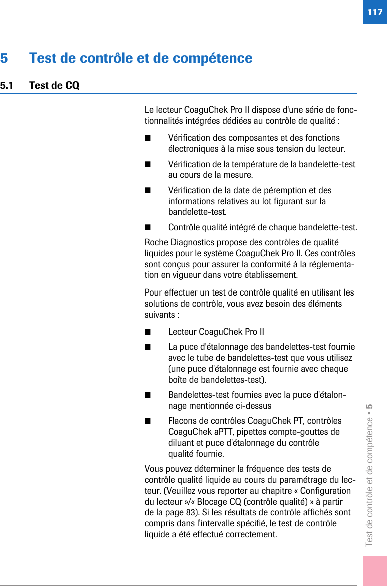 Test de contrôle et de compétence • 51175 Test de contrôle et de compétence5.1 Test de CQLe lecteur CoaguChek Pro II dispose d&apos;une série de fonc-tionnalités intégrées dédiées au contrôle de qualité :■Vérification des composantes et des fonctions électroniques à la mise sous tension du lecteur.■Vérification de la température de la bandelette-test au cours de la mesure.■Vérification de la date de péremption et des informations relatives au lot figurant sur la bandelette-test.■Contrôle qualité intégré de chaque bandelette-test.Roche Diagnostics propose des contrôles de qualité liquides pour le système CoaguChek Pro II. Ces contrôles sont conçus pour assurer la conformité à la réglementa-tion en vigueur dans votre établissement.Pour effectuer un test de contrôle qualité en utilisant les solutions de contrôle, vous avez besoin des éléments suivants :■Lecteur CoaguChek Pro II■La puce d&apos;étalonnage des bandelettes-test fournie avec le tube de bandelettes-test que vous utilisez (une puce d&apos;étalonnage est fournie avec chaque boîte de bandelettes-test).■Bandelettes-test fournies avec la puce d&apos;étalon-nage mentionnée ci-dessus■Flacons de contrôles CoaguChek PT, contrôles CoaguChek aPTT, pipettes compte-gouttes de diluant et puce d&apos;étalonnage du contrôle qualité fournie.Vous pouvez déterminer la fréquence des tests de contrôle qualité liquide au cours du paramétrage du lec-teur. (Veuillez vous reporter au chapitre « Configuration du lecteur »/« Blocage CQ (contrôle qualité) » à partir de la page 83). Si les résultats de contrôle affichés sont compris dans l&apos;intervalle spécifié, le test de contrôle liquide a été effectué correctement.