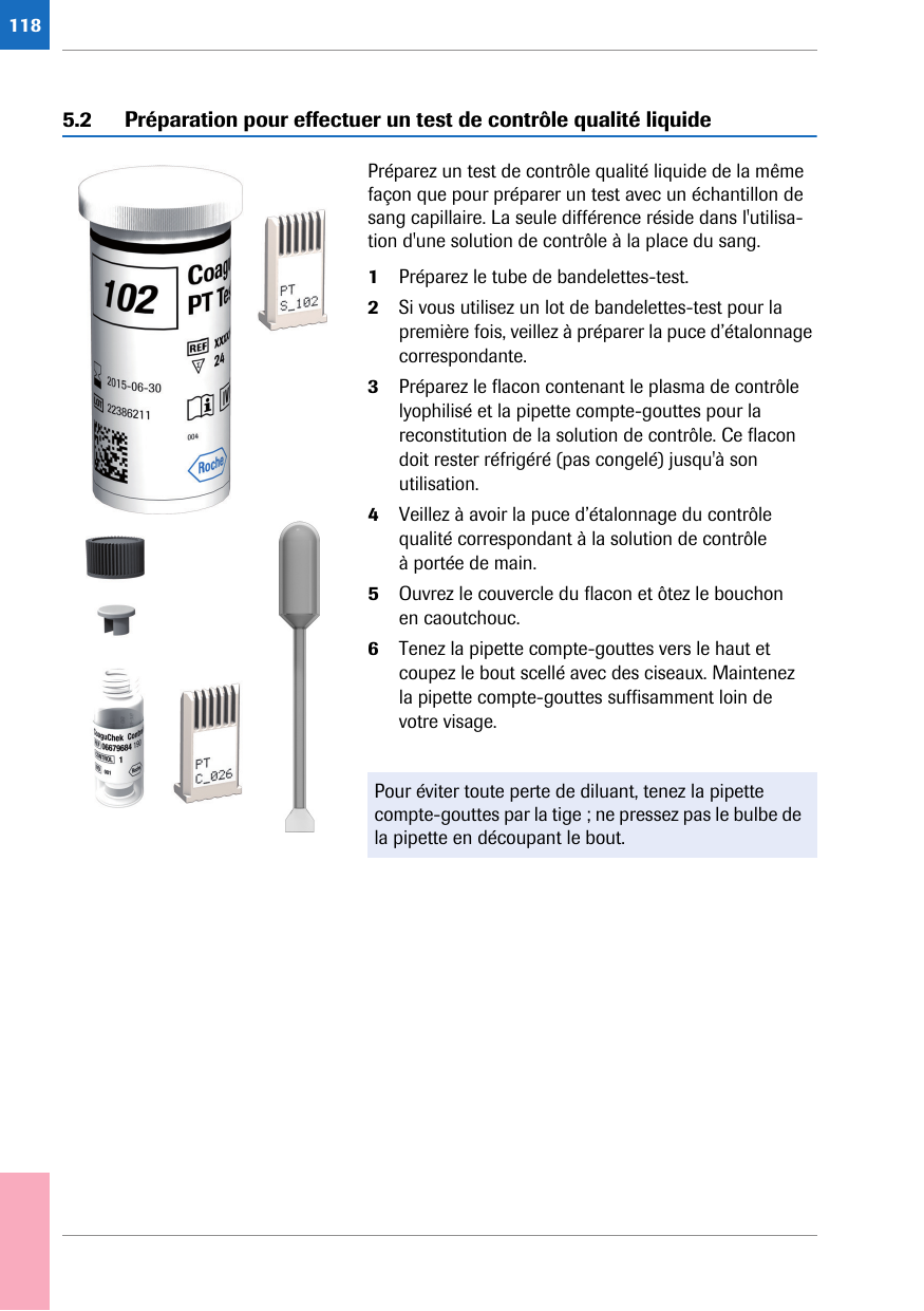 1185.2 Préparation pour effectuer un test de contrôle qualité liquidePréparez un test de contrôle qualité liquide de la même façon que pour préparer un test avec un échantillon de sang capillaire. La seule différence réside dans l&apos;utilisa-tion d&apos;une solution de contrôle à la place du sang. 1Préparez le tube de bandelettes-test. 2Si vous utilisez un lot de bandelettes-test pour la première fois, veillez à préparer la puce d’étalonnage correspondante.3Préparez le flacon contenant le plasma de contrôle lyophilisé et la pipette compte-gouttes pour la reconstitution de la solution de contrôle. Ce flacon doit rester réfrigéré (pas congelé) jusqu&apos;à son utilisation.4Veillez à avoir la puce d’étalonnage du contrôle qualité correspondant à la solution de contrôle à portée de main.5Ouvrez le couvercle du flacon et ôtez le bouchon en caoutchouc.6Tenez la pipette compte-gouttes vers le haut et coupez le bout scellé avec des ciseaux. Maintenez la pipette compte-gouttes suffisamment loin de votre visage.Pour éviter toute perte de diluant, tenez la pipette compte-gouttes par la tige ; ne pressez pas le bulbe de la pipette en découpant le bout. 