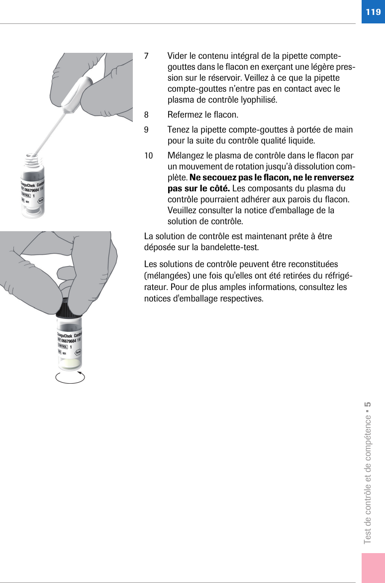 Test de contrôle et de compétence • 51197 Vider le contenu intégral de la pipette compte-gouttes dans le flacon en exerçant une légère pres-sion sur le réservoir. Veillez à ce que la pipette compte-gouttes n’entre pas en contact avec le plasma de contrôle lyophilisé.8 Refermez le flacon.9 Tenez la pipette compte-gouttes à portée de main pour la suite du contrôle qualité liquide.10 Mélangez le plasma de contrôle dans le flacon par un mouvement de rotation jusqu’à dissolution com-plète. Ne secouez pas le flacon, ne le renversez pas sur le côté. Les composants du plasma du contrôle pourraient adhérer aux parois du flacon. Veuillez consulter la notice d&apos;emballage de la solution de contrôle.La solution de contrôle est maintenant prête à être déposée sur la bandelette-test.Les solutions de contrôle peuvent être reconstituées (mélangées) une fois qu&apos;elles ont été retirées du réfrigé-rateur. Pour de plus amples informations, consultez les notices d&apos;emballage respectives.