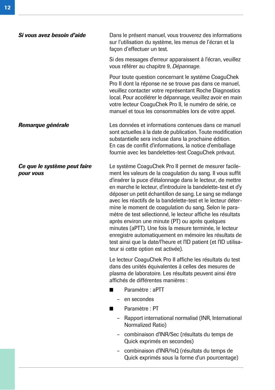 12Si vous avez besoin d’aide  Dans le présent manuel, vous trouverez des informations sur l’utilisation du système, les menus de l’écran et la façon d’effectuer un test. Si des messages d&apos;erreur apparaissent à l&apos;écran, veuillez vous référer au chapitre 9, Dépannage.Pour toute question concernant le système CoaguChek Pro II dont la réponse ne se trouve pas dans ce manuel, veuillez contacter votre représentant Roche Diagnostics local. Pour accélérer le dépannage, veuillez avoir en main votre lecteur CoaguChek Pro II, le numéro de série, ce manuel et tous les consommables lors de votre appel. Remarque générale Les données et informations contenues dans ce manuel sont actuelles à la date de publication. Toute modification substantielle sera incluse dans la prochaine édition. En cas de conflit d&apos;informations, la notice d&apos;emballage fournie avec les bandelettes-test CoaguChek prévaut.Ce que le système peut faire pour vousLe système CoaguChek Pro II permet de mesurer facile-ment les valeurs de la coagulation du sang. Il vous suffit d&apos;insérer la puce d&apos;étalonnage dans le lecteur, de mettre en marche le lecteur, d&apos;introduire la bandelette-test et d&apos;y déposer un petit échantillon de sang. Le sang se mélange avec les réactifs de la bandelette-test et le lecteur déter-mine le moment de coagulation du sang. Selon le para-mètre de test sélectionné, le lecteur affiche les résultats après environ une minute (PT) ou après quelques minutes (aPTT). Une fois la mesure terminée, le lecteur enregistre automatiquement en mémoire les résultats de test ainsi que la date/l&apos;heure et l&apos;ID patient (et l&apos;ID utilisa-teur si cette option est activée). Le lecteur CoaguChek Pro II affiche les résultats du test dans des unités équivalentes à celles des mesures de plasma de laboratoire. Les résultats peuvent ainsi être affichés de différentes manières :■Paramètre : aPTT– en secondes■Paramètre : PT– Rapport international normalisé (INR, International Normalized Ratio)– combinaison d&apos;INR/Sec (résultats du temps de Quick exprimés en secondes)– combinaison d&apos;INR/%Q (résultats du temps de Quick exprimés sous la forme d&apos;un pourcentage)