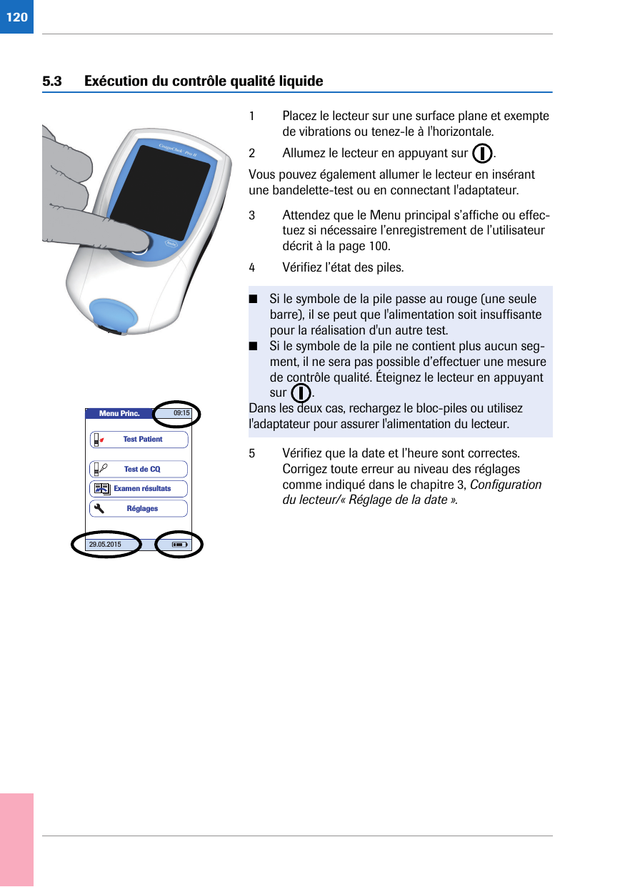 1205.3 Exécution du contrôle qualité liquide1 Placez le lecteur sur une surface plane et exempte de vibrations ou tenez-le à l&apos;horizontale. 2 Allumez le lecteur en appuyant sur  .Vous pouvez également allumer le lecteur en insérant une bandelette-test ou en connectant l&apos;adaptateur.3 Attendez que le Menu principal s’affiche ou effec-tuez si nécessaire l’enregistrement de l’utilisateur décrit à la page 100.4 Vérifiez l’état des piles. 5 Vérifiez que la date et l’heure sont correctes. Corrigez toute erreur au niveau des réglages comme indiqué dans le chapitre 3, Configuration du lecteur/« Réglage de la date ».■Si le symbole de la pile passe au rouge (une seule barre), il se peut que l&apos;alimentation soit insuffisante pour la réalisation d&apos;un autre test.■Si le symbole de la pile ne contient plus aucun seg-ment, il ne sera pas possible d’effectuer une mesure de contrôle qualité. Éteignez le lecteur en appuyant sur . Dans les deux cas, rechargez le bloc-piles ou utilisez l&apos;adaptateur pour assurer l&apos;alimentation du lecteur.Menu Princ. 09:1529.05.2015Test de CQExamen résultatsRéglagesTest Patient