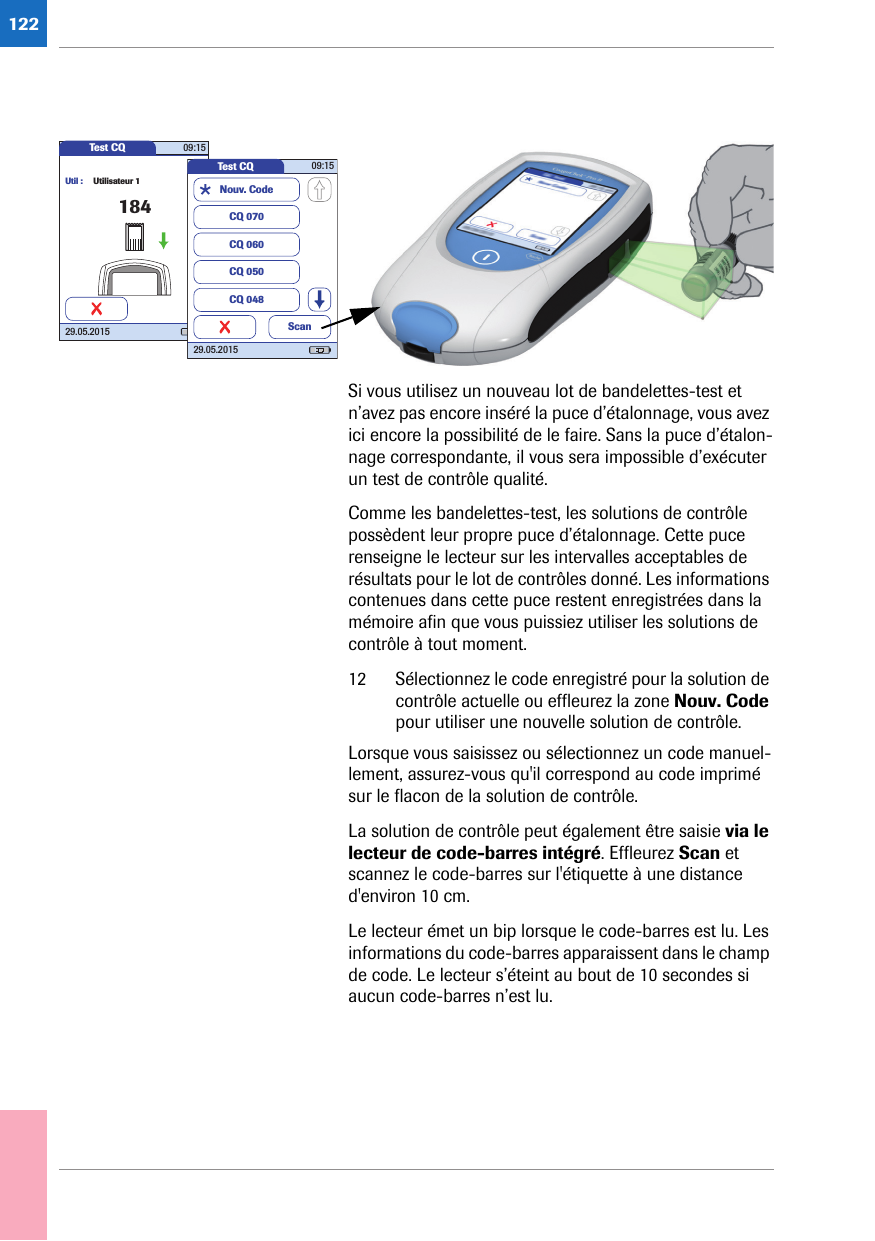 122Si vous utilisez un nouveau lot de bandelettes-test et n’avez pas encore inséré la puce d’étalonnage, vous avez ici encore la possibilité de le faire. Sans la puce d’étalon-nage correspondante, il vous sera impossible d’exécuter un test de contrôle qualité. Comme les bandelettes-test, les solutions de contrôle possèdent leur propre puce d’étalonnage. Cette puce renseigne le lecteur sur les intervalles acceptables de résultats pour le lot de contrôles donné. Les informations contenues dans cette puce restent enregistrées dans la mémoire afin que vous puissiez utiliser les solutions de contrôle à tout moment.12 Sélectionnez le code enregistré pour la solution de contrôle actuelle ou effleurez la zone Nouv. Code pour utiliser une nouvelle solution de contrôle. Lorsque vous saisissez ou sélectionnez un code manuel-lement, assurez-vous qu&apos;il correspond au code imprimé sur le flacon de la solution de contrôle.La solution de contrôle peut également être saisie via le lecteur de code-barres intégré. Effleurez Scan et scannez le code-barres sur l&apos;étiquette à une distance d&apos;environ 10 cm. Le lecteur émet un bip lorsque le code-barres est lu. Les informations du code-barres apparaissent dans le champ de code. Le lecteur s’éteint au bout de 10 secondes si aucun code-barres n’est lu.Test CQ 09:1529.05.2015184Util : Utilisateur 1Test CQ 09:1529.05.2015CQ 070CQ 060CQ 050Nouv. CodeCQ 048Scan