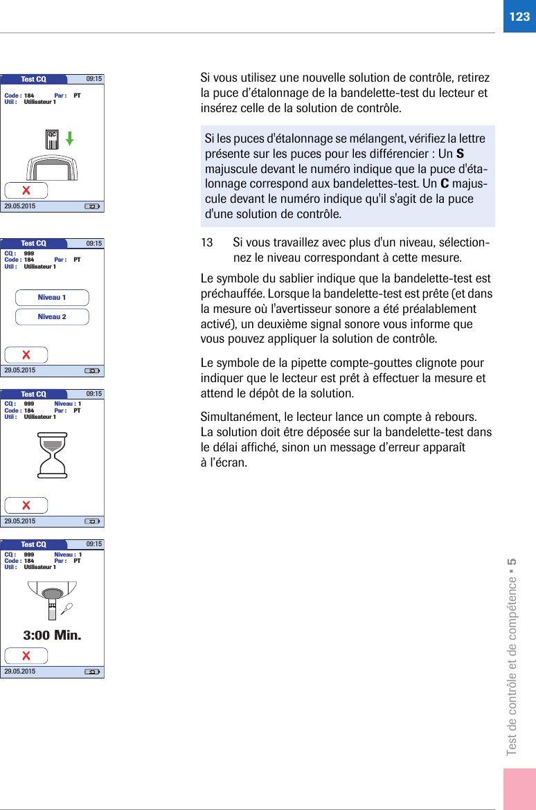 Test de contrôle et de compétence • 5123Si vous utilisez une nouvelle solution de contrôle, retirez la puce d’étalonnage de la bandelette-test du lecteur et insérez celle de la solution de contrôle.13 Si vous travaillez avec plus d&apos;un niveau, sélection-nez le niveau correspondant à cette mesure.Le symbole du sablier indique que la bandelette-test est préchauffée. Lorsque la bandelette-test est prête (et dans la mesure où l&apos;avertisseur sonore a été préalablement activé), un deuxième signal sonore vous informe que vous pouvez appliquer la solution de contrôle. Le symbole de la pipette compte-gouttes clignote pour indiquer que le lecteur est prêt à effectuer la mesure et attend le dépôt de la solution. Simultanément, le lecteur lance un compte à rebours. La solution doit être déposée sur la bandelette-test dans le délai affiché, sinon un message d’erreur apparaît à l’écran.Si les puces d&apos;étalonnage se mélangent, vérifiez la lettre présente sur les puces pour les différencier : Un S majuscule devant le numéro indique que la puce d&apos;éta-lonnage correspond aux bandelettes-test. Un C majus-cule devant le numéro indique qu&apos;il s&apos;agit de la puce d&apos;une solution de contrôle.Test CQ 09:1529.05.2015Code : 184Util : Utilisateur 1Par : PTQCTest CQ 09:1529.05.20153:00 Min.CQ : 999Code : 184Util : Utilisateur 1Par : PTNiveau : 1Test CQ 09:1529.05.2015CQ : 999Code : 184Util : Utilisateur 1Par : PTNiveau : 1Test CQ 09:1529.05.2015CQ : 999Code : 184Util : Utilisateur 1Par : PTNiveau 1Niveau 2