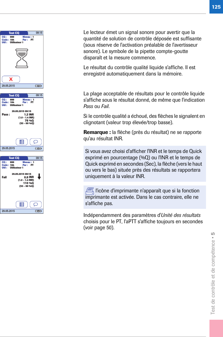 Test de contrôle et de compétence • 5125Le lecteur émet un signal sonore pour avertir que la quantité de solution de contrôle déposée est suffisante (sous réserve de l&apos;activation préalable de l&apos;avertisseur sonore). Le symbole de la pipette compte-goutte disparaît et la mesure commence. Le résultat du contrôle qualité liquide s&apos;affiche. Il est enregistré automatiquement dans la mémoire. La plage acceptable de résultats pour le contrôle liquide s&apos;affiche sous le résultat donné, de même que l&apos;indication Pass ou Fail.Si le contrôle qualité a échoué, des flèches le signalent en clignotant (valeur trop élevée/trop basse).Remarque : la flèche (près du résultat) ne se rapporte qu&apos;au résultat INR. Indépendamment des paramètres d&apos;Unité des résultats choisis pour le PT, l&apos;aPTT s&apos;affiche toujours en secondes (voir page 50).Si vous avez choisi d&apos;afficher l&apos;lNR et le temps de Quick exprimé en pourcentage (%Q) ou l&apos;INR et le temps de Quick exprimé en secondes (Sec), la flèche (vers le haut ou vers le bas) située près des résultats se rapportera uniquement à la valeur INR. l&apos;icône d&apos;imprimante n&apos;apparaît que si la fonction imprimante est activée. Dans le cas contraire, elle ne s&apos;affiche pas.Test CQ 09:1529.05.20150.9 INRFail110 %Q29.05.2015 09:15CQ : 999Code : 184Util : Utilisateur 1Par : PTNiveau : 1(1.0 - 1.4 INR)(53 - 99 %Q)Test CQ 09:1529.05.20151.2 INR78 %Q29.05.2015 09:15CQ : 999Code : 184Util : Utilisateur 1Par : PTNiveau : 1(1.0 - 1.4 INR)(53 - 99 %Q)Pass :Test CQ 09:1529.05.2015CQ : 999Code : 184Util : Utilisateur 1Par : PTNiveau : 1