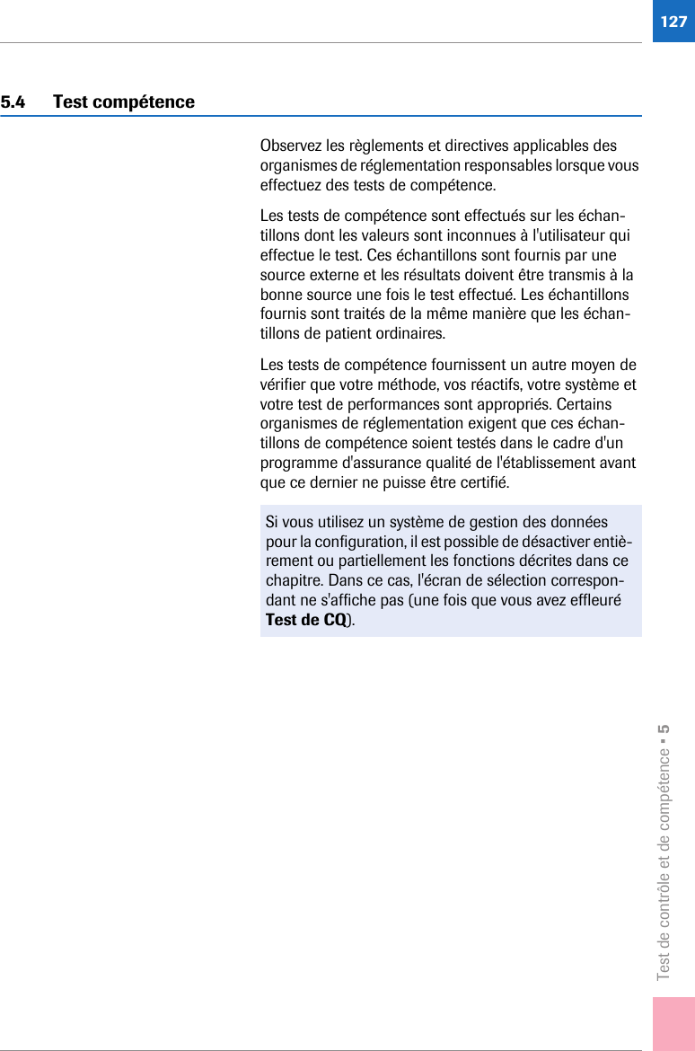 Test de contrôle et de compétence • 51275.4 Test compétenceObservez les règlements et directives applicables des organismes de réglementation responsables lorsque vous effectuez des tests de compétence.Les tests de compétence sont effectués sur les échan-tillons dont les valeurs sont inconnues à l&apos;utilisateur qui effectue le test. Ces échantillons sont fournis par une source externe et les résultats doivent être transmis à la bonne source une fois le test effectué. Les échantillons fournis sont traités de la même manière que les échan-tillons de patient ordinaires.Les tests de compétence fournissent un autre moyen de vérifier que votre méthode, vos réactifs, votre système et votre test de performances sont appropriés. Certains organismes de réglementation exigent que ces échan-tillons de compétence soient testés dans le cadre d&apos;un programme d&apos;assurance qualité de l&apos;établissement avant que ce dernier ne puisse être certifié.Si vous utilisez un système de gestion des données pour la configuration, il est possible de désactiver entiè-rement ou partiellement les fonctions décrites dans ce chapitre. Dans ce cas, l&apos;écran de sélection correspon-dant ne s&apos;affiche pas (une fois que vous avez effleuré Test de CQ).