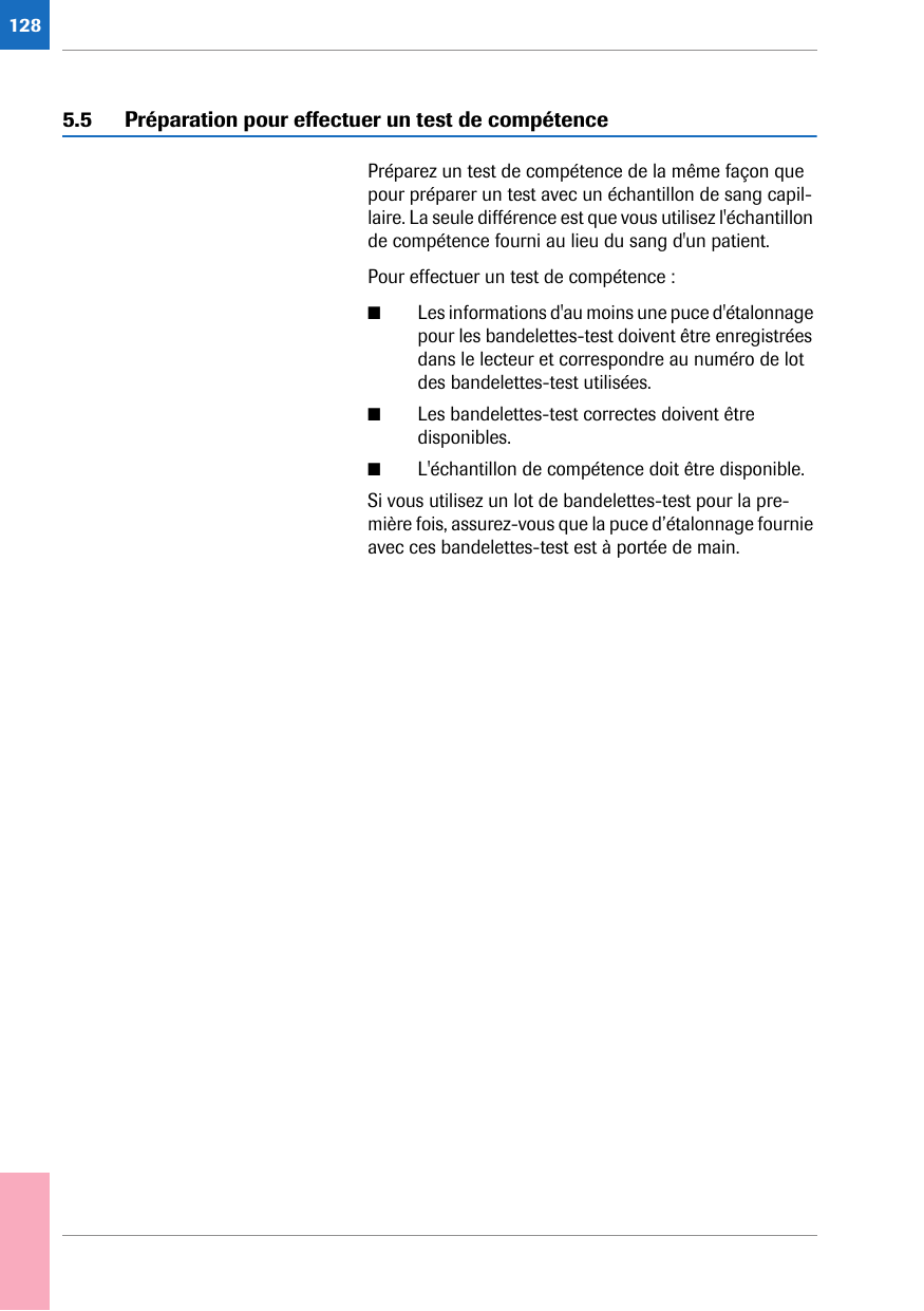 1285.5 Préparation pour effectuer un test de compétencePréparez un test de compétence de la même façon que pour préparer un test avec un échantillon de sang capil-laire. La seule différence est que vous utilisez l&apos;échantillon de compétence fourni au lieu du sang d&apos;un patient. Pour effectuer un test de compétence :■Les informations d&apos;au moins une puce d&apos;étalonnage pour les bandelettes-test doivent être enregistrées dans le lecteur et correspondre au numéro de lot des bandelettes-test utilisées.■Les bandelettes-test correctes doivent être disponibles.■L&apos;échantillon de compétence doit être disponible.Si vous utilisez un lot de bandelettes-test pour la pre-mière fois, assurez-vous que la puce d’étalonnage fournie avec ces bandelettes-test est à portée de main.