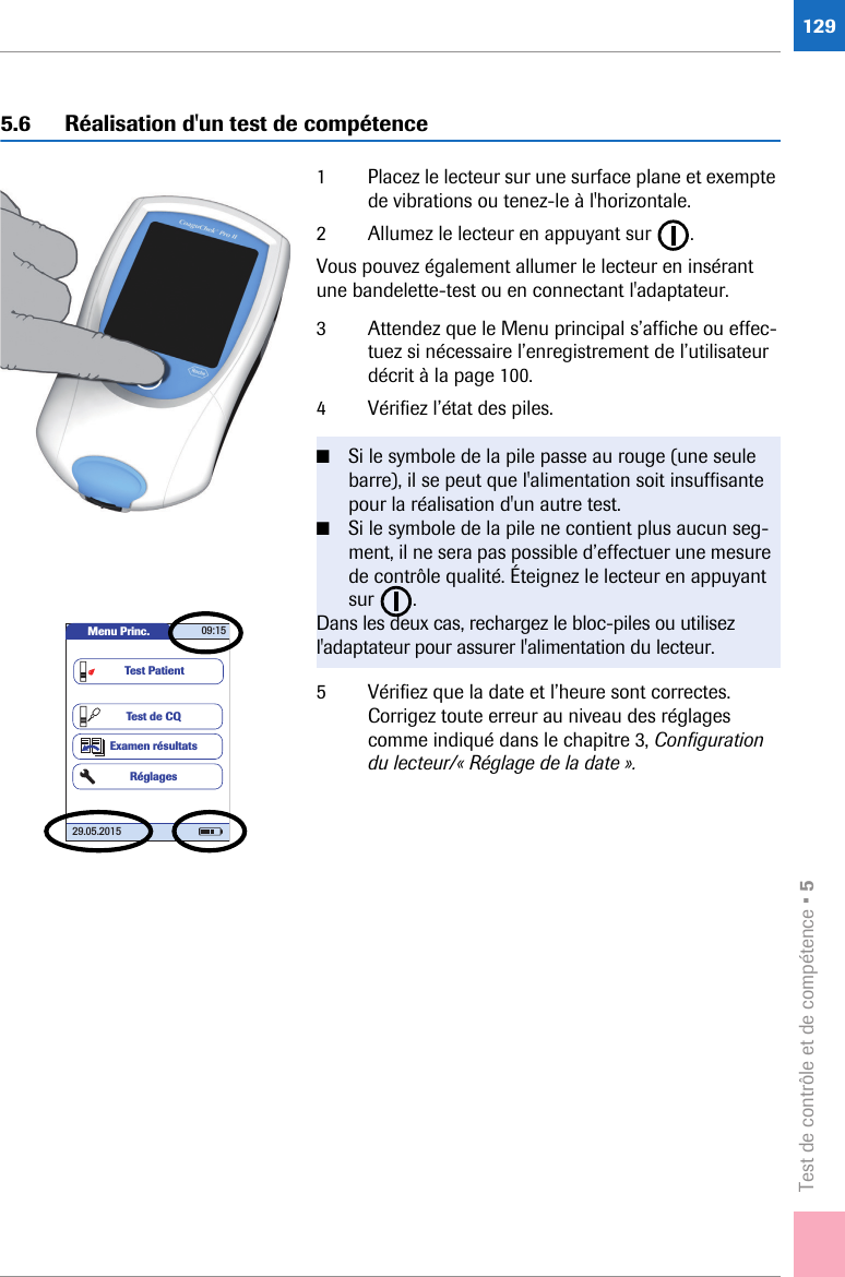Test de contrôle et de compétence • 51295.6 Réalisation d&apos;un test de compétence1 Placez le lecteur sur une surface plane et exempte de vibrations ou tenez-le à l&apos;horizontale. 2 Allumez le lecteur en appuyant sur  .Vous pouvez également allumer le lecteur en insérant une bandelette-test ou en connectant l&apos;adaptateur.3 Attendez que le Menu principal s’affiche ou effec-tuez si nécessaire l’enregistrement de l’utilisateur décrit à la page 100.4 Vérifiez l’état des piles. 5 Vérifiez que la date et l’heure sont correctes. Corrigez toute erreur au niveau des réglages comme indiqué dans le chapitre 3, Configuration du lecteur/« Réglage de la date ».■Si le symbole de la pile passe au rouge (une seule barre), il se peut que l&apos;alimentation soit insuffisante pour la réalisation d&apos;un autre test.■Si le symbole de la pile ne contient plus aucun seg-ment, il ne sera pas possible d’effectuer une mesure de contrôle qualité. Éteignez le lecteur en appuyant sur . Dans les deux cas, rechargez le bloc-piles ou utilisez l&apos;adaptateur pour assurer l&apos;alimentation du lecteur.Menu Princ. 09:1529.05.2015Test de CQExamen résultatsRéglagesTest Patient