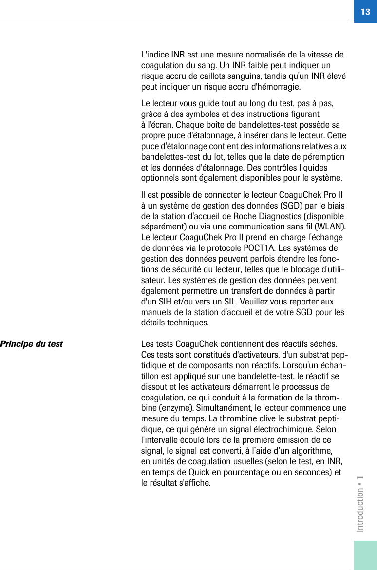 Introduction • 113L&apos;indice INR est une mesure normalisée de la vitesse de coagulation du sang. Un INR faible peut indiquer un risque accru de caillots sanguins, tandis qu&apos;un INR élevé peut indiquer un risque accru d&apos;hémorragie.Le lecteur vous guide tout au long du test, pas à pas, grâce à des symboles et des instructions figurant à l&apos;écran. Chaque boîte de bandelettes-test possède sa propre puce d&apos;étalonnage, à insérer dans le lecteur. Cette puce d&apos;étalonnage contient des informations relatives aux bandelettes-test du lot, telles que la date de péremption et les données d&apos;étalonnage. Des contrôles liquides optionnels sont également disponibles pour le système.Il est possible de connecter le lecteur CoaguChek Pro II à un système de gestion des données (SGD) par le biais de la station d&apos;accueil de Roche Diagnostics (disponible séparément) ou via une communication sans fil (WLAN). Le lecteur CoaguChek Pro II prend en charge l&apos;échange de données via le protocole POCT1A. Les systèmes de gestion des données peuvent parfois étendre les fonc-tions de sécurité du lecteur, telles que le blocage d&apos;utili-sateur. Les systèmes de gestion des données peuvent également permettre un transfert de données à partir d&apos;un SIH et/ou vers un SIL. Veuillez vous reporter aux manuels de la station d&apos;accueil et de votre SGD pour les détails techniques.Principe du test Les tests CoaguChek contiennent des réactifs séchés. Ces tests sont constitués d&apos;activateurs, d&apos;un substrat pep-tidique et de composants non réactifs. Lorsqu&apos;un échan-tillon est appliqué sur une bandelette-test, le réactif se dissout et les activateurs démarrent le processus de coagulation, ce qui conduit à la formation de la throm-bine (enzyme). Simultanément, le lecteur commence une mesure du temps. La thrombine clive le substrat pepti-dique, ce qui génère un signal électrochimique. Selon l’intervalle écoulé lors de la première émission de ce signal, le signal est converti, à l’aide d’un algorithme, en unités de coagulation usuelles (selon le test, en INR, en temps de Quick en pourcentage ou en secondes) et le résultat s&apos;affiche. 