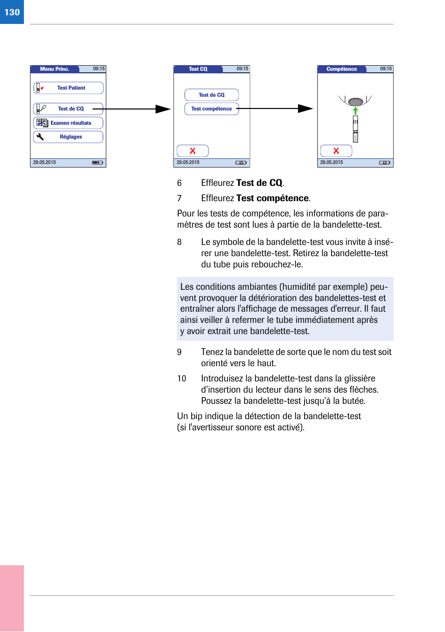1306 Effleurez Test de CQ.7 Effleurez Test compétence.Pour les tests de compétence, les informations de para-mètres de test sont lues à partie de la bandelette-test.8 Le symbole de la bandelette-test vous invite à insé-rer une bandelette-test. Retirez la bandelette-test du tube puis rebouchez-le. 9 Tenez la bandelette de sorte que le nom du test soit orienté vers le haut.10 Introduisez la bandelette-test dans la glissière d’insertion du lecteur dans le sens des flèches. Poussez la bandelette-test jusqu’à la butée. Un bip indique la détection de la bandelette-test (si l&apos;avertisseur sonore est activé). Test CQ 09:1529.05.2015Test compétenceTest de CQMenu Princ. 09:1529.05.2015Test de CQExamen résultatsRéglagesTest PatientCompétence 09:1529.05.2015Les conditions ambiantes (humidité par exemple) peu-vent provoquer la détérioration des bandelettes-test et entraîner alors l&apos;affichage de messages d&apos;erreur. Il faut ainsi veiller à refermer le tube immédiatement après y avoir extrait une bandelette-test.