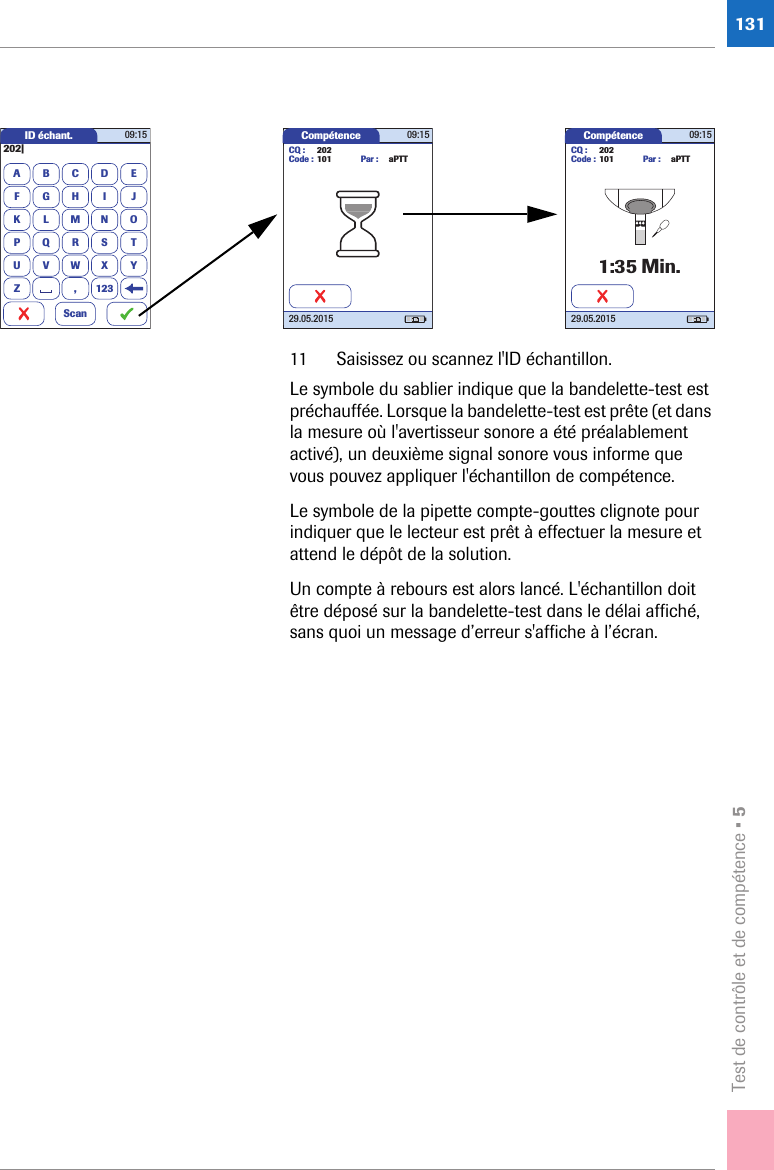Test de contrôle et de compétence • 513111 Saisissez ou scannez l&apos;ID échantillon.Le symbole du sablier indique que la bandelette-test est préchauffée. Lorsque la bandelette-test est prête (et dans la mesure où l&apos;avertisseur sonore a été préalablement activé), un deuxième signal sonore vous informe que vous pouvez appliquer l&apos;échantillon de compétence. Le symbole de la pipette compte-gouttes clignote pour indiquer que le lecteur est prêt à effectuer la mesure et attend le dépôt de la solution. Un compte à rebours est alors lancé. L&apos;échantillon doit être déposé sur la bandelette-test dans le délai affiché, sans quoi un message d’erreur s&apos;affiche à l’écran.Compétence 09:1529.05.2015CQ : 202Code : 101 Par : aPTTID échant.A202|BCDEFGHI JKLMNOPQRSTUVWXYZ 12309:15Scan,Compétence 09:1529.05.20151:35 Min.CQ : 202Code : 101 Par : aPTT