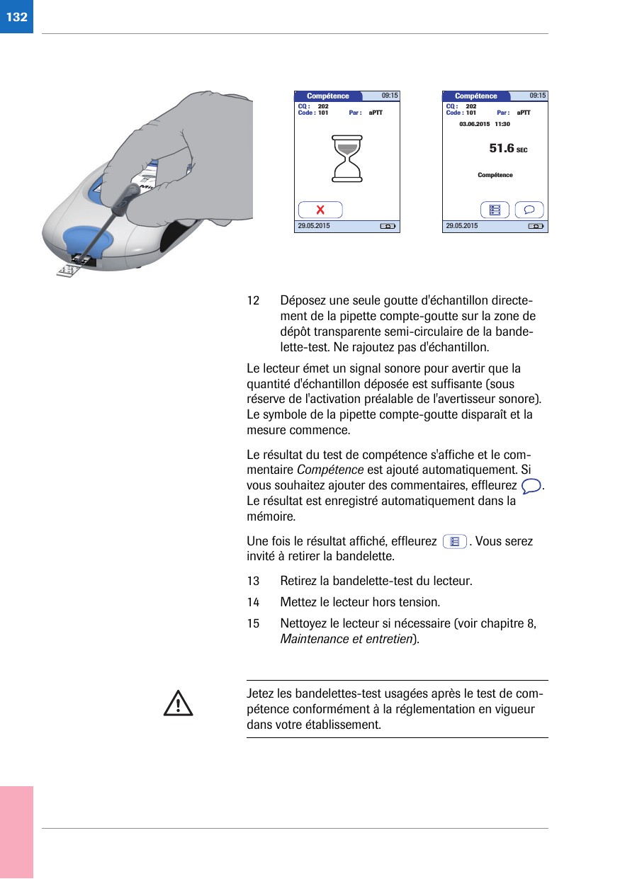 13212 Déposez une seule goutte d&apos;échantillon directe-ment de la pipette compte-goutte sur la zone de dépôt transparente semi-circulaire de la bande-lette-test. Ne rajoutez pas d&apos;échantillon. Le lecteur émet un signal sonore pour avertir que la quantité d&apos;échantillon déposée est suffisante (sous réserve de l&apos;activation préalable de l&apos;avertisseur sonore). Le symbole de la pipette compte-goutte disparaît et la mesure commence. Le résultat du test de compétence s&apos;affiche et le com-mentaire Compétence est ajouté automatiquement. Si vous souhaitez ajouter des commentaires, effleurez  . Le résultat est enregistré automatiquement dans la mémoire. Une fois le résultat affiché, effleurez  . Vous serez invité à retirer la bandelette.13 Retirez la bandelette-test du lecteur. 14 Mettez le lecteur hors tension.15 Nettoyez le lecteur si nécessaire (voir chapitre 8, Maintenance et entretien).Compétence 09:1529.05.2015CQ : 202Code : 101 Par : aPTTCompétence 09:1529.05.2015CQ : 202Code : 101SEC03.06.2015   11:30Par : aPTTCompétence51.6Jetez les bandelettes-test usagées après le test de com-pétence conformément à la réglementation en vigueur dans votre établissement. 