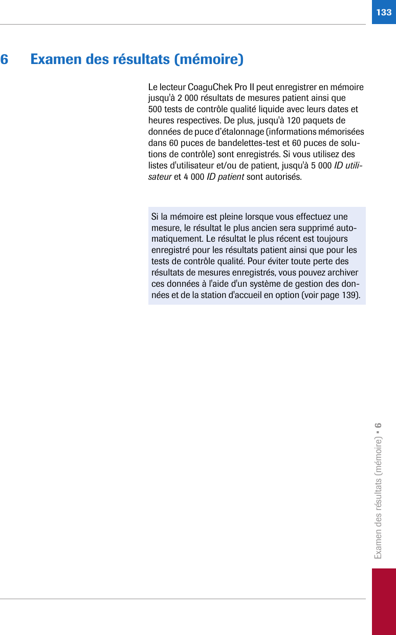 Examen des résultats (mémoire) • 61336 Examen des résultats (mémoire)Le lecteur CoaguChek Pro II peut enregistrer en mémoire jusqu&apos;à 2 000 résultats de mesures patient ainsi que 500 tests de contrôle qualité liquide avec leurs dates et heures respectives. De plus, jusqu&apos;à 120 paquets de données de puce d’étalonnage (informations mémorisées dans 60 puces de bandelettes-test et 60 puces de solu-tions de contrôle) sont enregistrés. Si vous utilisez des listes d&apos;utilisateur et/ou de patient, jusqu&apos;à 5 000 ID utili-sateur et 4 000 ID patient sont autorisés. Si la mémoire est pleine lorsque vous effectuez une mesure, le résultat le plus ancien sera supprimé auto-matiquement. Le résultat le plus récent est toujours enregistré pour les résultats patient ainsi que pour les tests de contrôle qualité. Pour éviter toute perte des résultats de mesures enregistrés, vous pouvez archiver ces données à l&apos;aide d&apos;un système de gestion des don-nées et de la station d&apos;accueil en option (voir page 139).