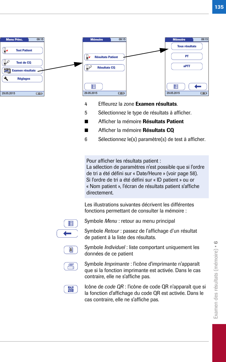 Examen des résultats (mémoire) • 61354 Effleurez la zone Examen résultats. 5 Sélectionnez le type de résultats à afficher.■Afficher la mémoire Résultats Patient■Afficher la mémoire Résultats CQ6 Sélectionnez le(s) paramètre(s) de test à afficher.Les illustrations suivantes décrivent les différentes fonctions permettant de consulter la mémoire :Symbole Menu : retour au menu principalSymbole Retour : passez de l’affichage d’un résultat de patient à la liste des résultats.Symbole Individuel : liste comportant uniquement les données de ce patientSymbole Imprimante : l&apos;icône d&apos;imprimante n&apos;apparaît que si la fonction imprimante est activée. Dans le cas contraire, elle ne s&apos;affiche pas.Icône de code QR : l&apos;icône de code QR n&apos;apparaît que si la fonction d&apos;affichage du code QR est activée. Dans le cas contraire, elle ne s&apos;affiche pas.Menu Princ. 09:1529.05.2015Test de CQExamen résultatsRéglagesTest PatientMémoire 09:1529.05.2015Résultats CQRésultats PatientMémoire 09:1529.05.2015PTaPTTTous résultatsPour afficher les résultats patient :La sélection de paramètres n&apos;est possible que si l&apos;ordre de tri a été défini sur « Date/Heure » (voir page 58). Si l&apos;ordre de tri a été défini sur « ID patient » ou or « Nom patient », l&apos;écran de résultats patient s&apos;affiche directement. 