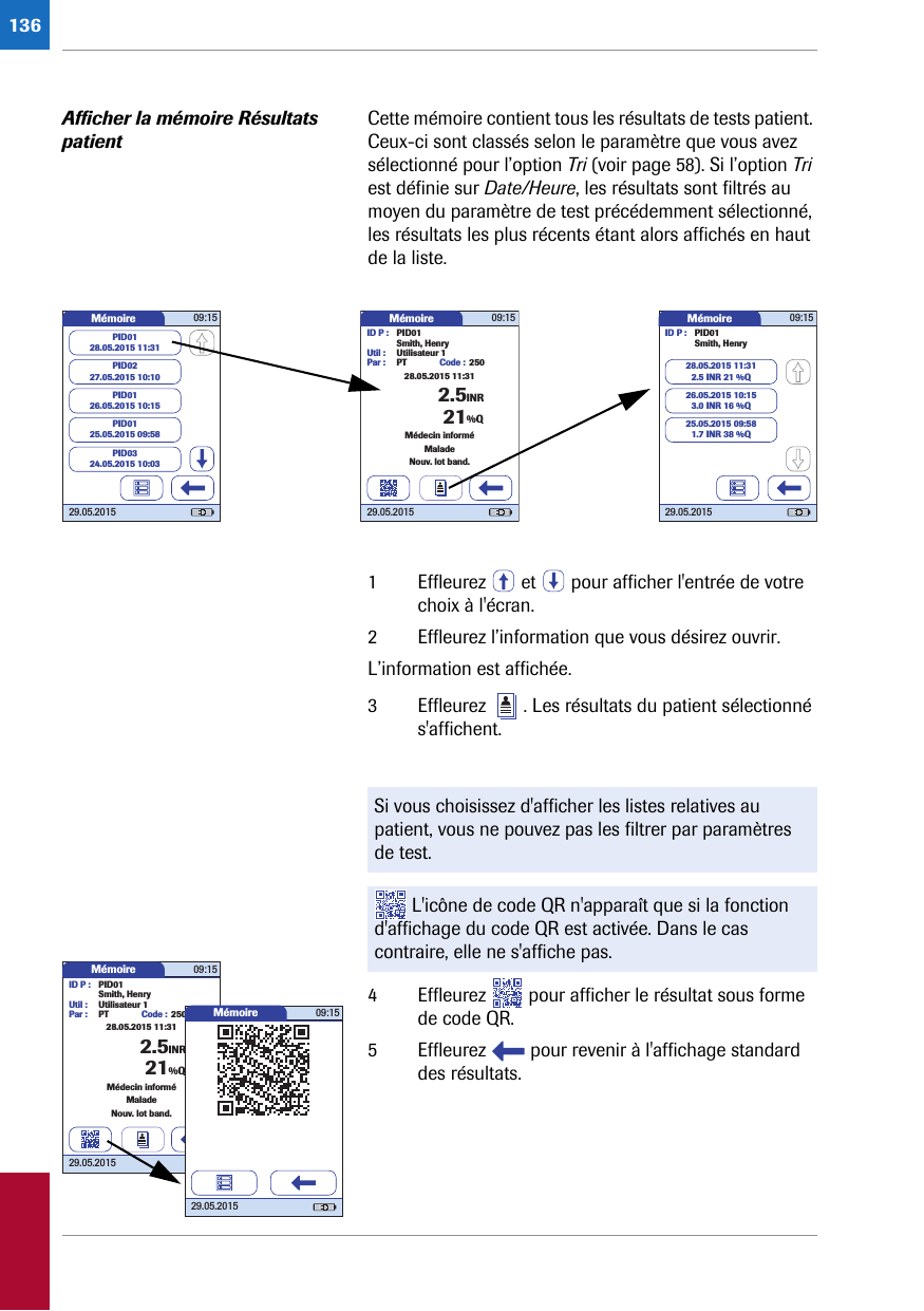 136Afficher la mémoire Résultats patientCette mémoire contient tous les résultats de tests patient. Ceux-ci sont classés selon le paramètre que vous avez sélectionné pour l’option Tri (voir page 58). Si l’option Tri est définie sur Date/Heure, les résultats sont filtrés au moyen du paramètre de test précédemment sélectionné, les résultats les plus récents étant alors affichés en haut de la liste. 1 Effleurez   et   pour afficher l&apos;entrée de votre choix à l&apos;écran. 2 Effleurez l’information que vous désirez ouvrir.L’information est affichée.3 Effleurez  . Les résultats du patient sélectionné s&apos;affichent.4 Effleurez   pour afficher le résultat sous forme de code QR.5 Effleurez   pour revenir à l&apos;affichage standard des résultats.Mémoire 09:1529.05.2015ID P : PID01Code : 2502.5INRSmith, HenryUtil : Utilisateur 1Par : PTMédecin informéMaladeNouv. lot band.21%Q28.05.2015 11:31Mémoire 09:1529.05.2015ID P : PID01Smith, Henry28.05.2015 11:312.5 INR 21 %Q26.05.2015 10:153.0 INR 16 %Q25.05.2015 09:581.7 INR 38 %QMémoire 09:1529.05.2015PID0227.05.2015 10:10PID0126.05.2015 10:15PID0125.05.2015 09:58PID0128.05.2015 11:31PID0324.05.2015 10:03Si vous choisissez d&apos;afficher les listes relatives au patient, vous ne pouvez pas les filtrer par paramètres de test. L&apos;icône de code QR n&apos;apparaît que si la fonction d&apos;affichage du code QR est activée. Dans le cas contraire, elle ne s&apos;affiche pas.Mémoire 09:1529.05.2015ID P : PID01Code : 2502.5INRSmith, HenryUtil : Utilisateur 1Par : PTMédecin informéMaladeNouv. lot band.21%Q28.05.2015 11:31Mémoire 09:1529.05.2015