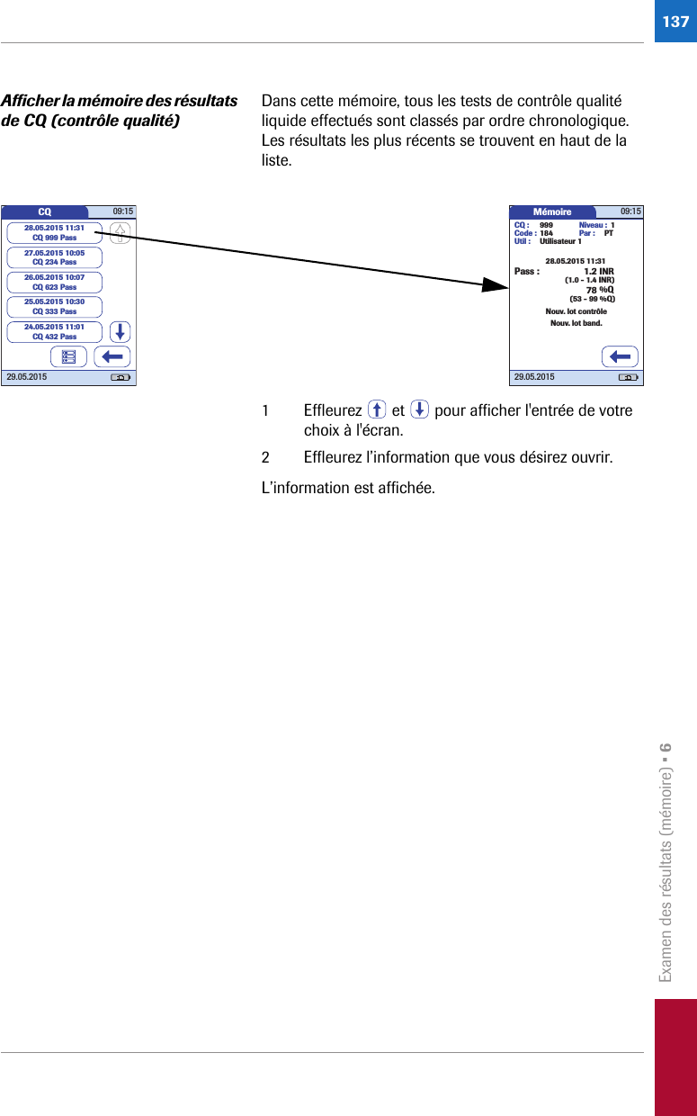 Examen des résultats (mémoire) • 6137Afficher la mémoire des résultats de CQ (contrôle qualité)Dans cette mémoire, tous les tests de contrôle qualité liquide effectués sont classés par ordre chronologique. Les résultats les plus récents se trouvent en haut de la liste. 1 Effleurez   et   pour afficher l&apos;entrée de votre choix à l&apos;écran. 2 Effleurez l’information que vous désirez ouvrir.L’information est affichée.Mémoire 09:1529.05.20151.2 INRNouv. lot contrôleNouv. lot band.78 %Q28.05.2015 11:31CQ : 999Code : 184Util : Utilisateur 1Par : PTNiveau : 1(1.0 - 1.4 INR)(53 - 99 %Q)Pass :CQ 09:1529.05.201527.05.2015 10:05CQ 234 Pass26.05.2015 10:07CQ 623 Pass25.05.2015 10:30CQ 333 Pass28.05.2015 11:31CQ 999 Pass24.05.2015 11:01CQ 432 Pass