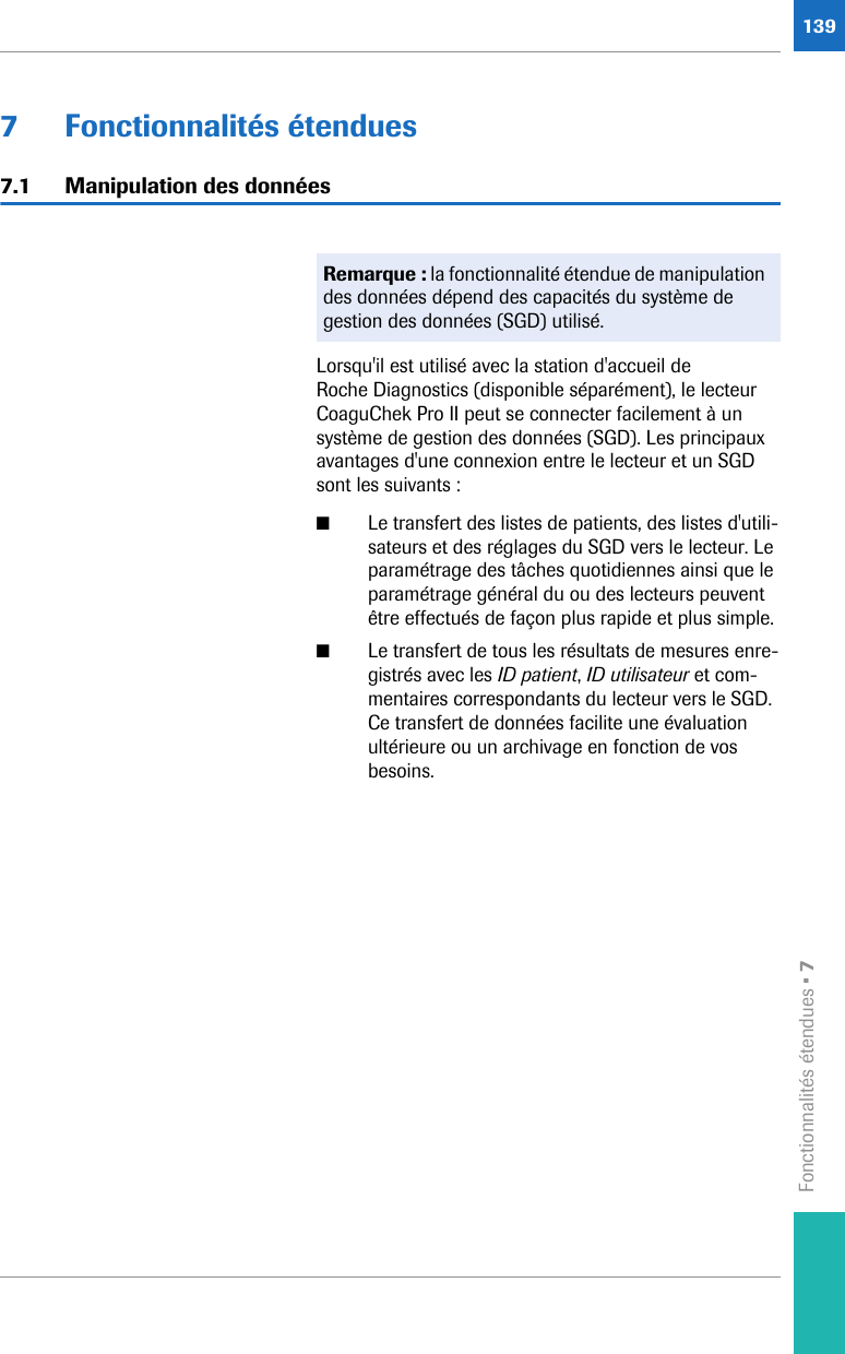 Fonctionnalités étendues • 71397 Fonctionnalités étendues7.1 Manipulation des donnéesLorsqu&apos;il est utilisé avec la station d&apos;accueil de Roche Diagnostics (disponible séparément), le lecteur CoaguChek Pro II peut se connecter facilement à un système de gestion des données (SGD). Les principaux avantages d&apos;une connexion entre le lecteur et un SGD sont les suivants : ■Le transfert des listes de patients, des listes d&apos;utili-sateurs et des réglages du SGD vers le lecteur. Le paramétrage des tâches quotidiennes ainsi que le paramétrage général du ou des lecteurs peuvent être effectués de façon plus rapide et plus simple. ■Le transfert de tous les résultats de mesures enre-gistrés avec les ID patient, ID utilisateur et com-mentaires correspondants du lecteur vers le SGD. Ce transfert de données facilite une évaluation ultérieure ou un archivage en fonction de vos besoins.Remarque : la fonctionnalité étendue de manipulation des données dépend des capacités du système de gestion des données (SGD) utilisé.