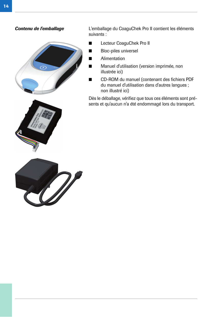 14Contenu de l&apos;emballage L&apos;emballage du CoaguChek Pro II contient les éléments suivants :■Lecteur CoaguChek Pro II■Bloc-piles universel■Alimentation■Manuel d&apos;utilisation (version imprimée, non illustrée ici)■CD-ROM du manuel (contenant des fichiers PDF du manuel d&apos;utilisation dans d&apos;autres langues ; non illustré ici)Dès le déballage, vérifiez que tous ces éléments sont pré-sents et qu&apos;aucun n&apos;a été endommagé lors du transport.