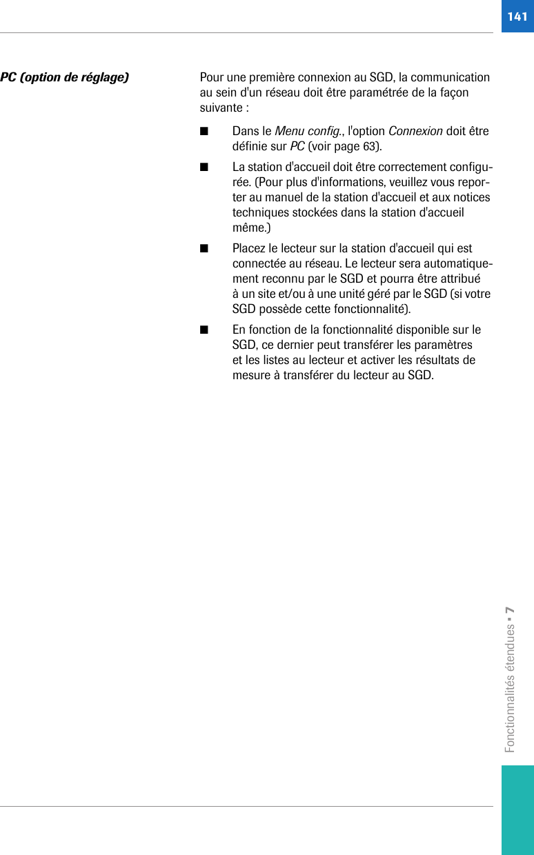 Fonctionnalités étendues • 7141PC (option de réglage) Pour une première connexion au SGD, la communication au sein d&apos;un réseau doit être paramétrée de la façon suivante :■Dans le Menu config., l&apos;option Connexion doit être définie sur PC (voir page 63). ■La station d&apos;accueil doit être correctement configu-rée. (Pour plus d&apos;informations, veuillez vous repor-ter au manuel de la station d&apos;accueil et aux notices techniques stockées dans la station d&apos;accueil même.)■Placez le lecteur sur la station d&apos;accueil qui est connectée au réseau. Le lecteur sera automatique-ment reconnu par le SGD et pourra être attribué à un site et/ou à une unité géré par le SGD (si votre SGD possède cette fonctionnalité).■En fonction de la fonctionnalité disponible sur le SGD, ce dernier peut transférer les paramètres et les listes au lecteur et activer les résultats de mesure à transférer du lecteur au SGD. 