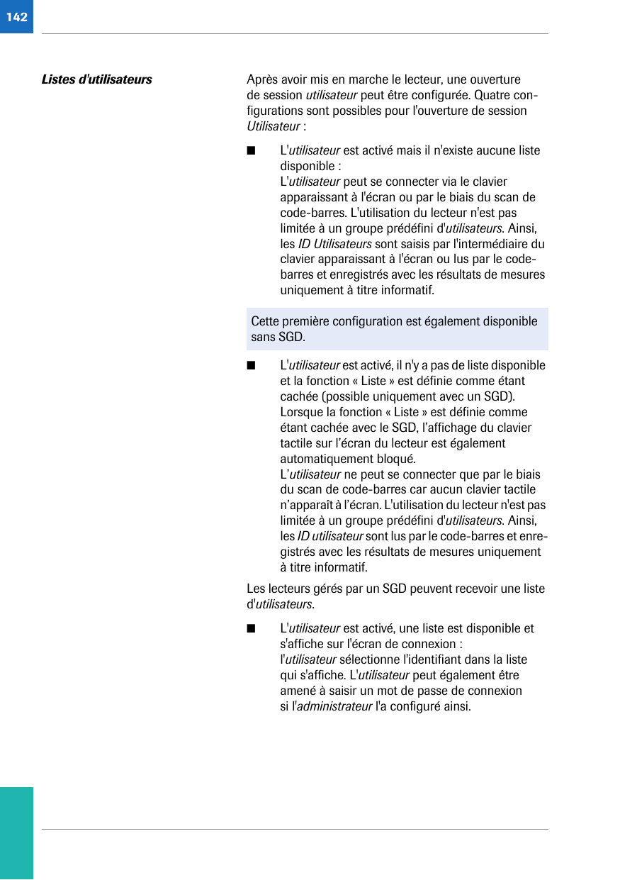 142Listes d&apos;utilisateurs Après avoir mis en marche le lecteur, une ouverture de session utilisateur peut être configurée. Quatre con-figurations sont possibles pour l&apos;ouverture de session Utilisateur : ■L&apos;utilisateur est activé mais il n&apos;existe aucune liste disponible :L&apos;utilisateur peut se connecter via le clavier apparaissant à l&apos;écran ou par le biais du scan de code-barres. L&apos;utilisation du lecteur n&apos;est pas limitée à un groupe prédéfini d&apos;utilisateurs. Ainsi, les ID Utilisateurs sont saisis par l&apos;intermédiaire du clavier apparaissant à l&apos;écran ou lus par le code-barres et enregistrés avec les résultats de mesures uniquement à titre informatif. ■L&apos;utilisateur est activé, il n&apos;y a pas de liste disponible et la fonction « Liste » est définie comme étant cachée (possible uniquement avec un SGD). Lorsque la fonction « Liste » est définie comme étant cachée avec le SGD, l’affichage du clavier tactile sur l’écran du lecteur est également automatiquement bloqué. L’utilisateur ne peut se connecter que par le biais du scan de code-barres car aucun clavier tactile n’apparaît à l’écran. L&apos;utilisation du lecteur n&apos;est pas limitée à un groupe prédéfini d&apos;utilisateurs. Ainsi, les ID utilisateur sont lus par le code-barres et enre-gistrés avec les résultats de mesures uniquement à titre informatif.Les lecteurs gérés par un SGD peuvent recevoir une liste d&apos;utilisateurs. ■L&apos;utilisateur est activé, une liste est disponible et s&apos;affiche sur l&apos;écran de connexion :l&apos;utilisateur sélectionne l&apos;identifiant dans la liste qui s&apos;affiche. L&apos;utilisateur peut également être amené à saisir un mot de passe de connexion si l&apos;administrateur l&apos;a configuré ainsi.Cette première configuration est également disponible sans SGD.