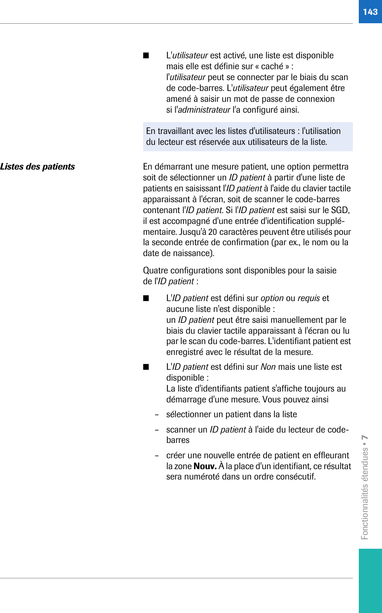 Fonctionnalités étendues • 7143■L&apos;utilisateur est activé, une liste est disponible mais elle est définie sur « caché » :l&apos;utilisateur peut se connecter par le biais du scan de code-barres. L&apos;utilisateur peut également être amené à saisir un mot de passe de connexion si l&apos;administrateur l&apos;a configuré ainsi. Listes des patients En démarrant une mesure patient, une option permettra soit de sélectionner un ID patient à partir d&apos;une liste de patients en saisissant l&apos;ID patient à l&apos;aide du clavier tactile apparaissant à l&apos;écran, soit de scanner le code-barres contenant l&apos;ID patient. Si l&apos;ID patient est saisi sur le SGD, il est accompagné d&apos;une entrée d&apos;identification supplé-mentaire. Jusqu&apos;à 20 caractères peuvent être utilisés pour la seconde entrée de confirmation (par ex., le nom ou la date de naissance). Quatre configurations sont disponibles pour la saisie de l&apos;ID patient :■L&apos;ID patient est défini sur option ou requis et aucune liste n&apos;est disponible :un ID patient peut être saisi manuellement par le biais du clavier tactile apparaissant à l&apos;écran ou lu par le scan du code-barres. L&apos;identifiant patient est enregistré avec le résultat de la mesure. ■L&apos;ID patient est défini sur Non mais une liste est disponible :La liste d&apos;identifiants patient s&apos;affiche toujours au démarrage d&apos;une mesure. Vous pouvez ainsi– sélectionner un patient dans la liste– scanner un ID patient à l&apos;aide du lecteur de code-barres– créer une nouvelle entrée de patient en effleurant la zone Nouv. À la place d&apos;un identifiant, ce résultat sera numéroté dans un ordre consécutif.En travaillant avec les listes d&apos;utilisateurs : l&apos;utilisation du lecteur est réservée aux utilisateurs de la liste.