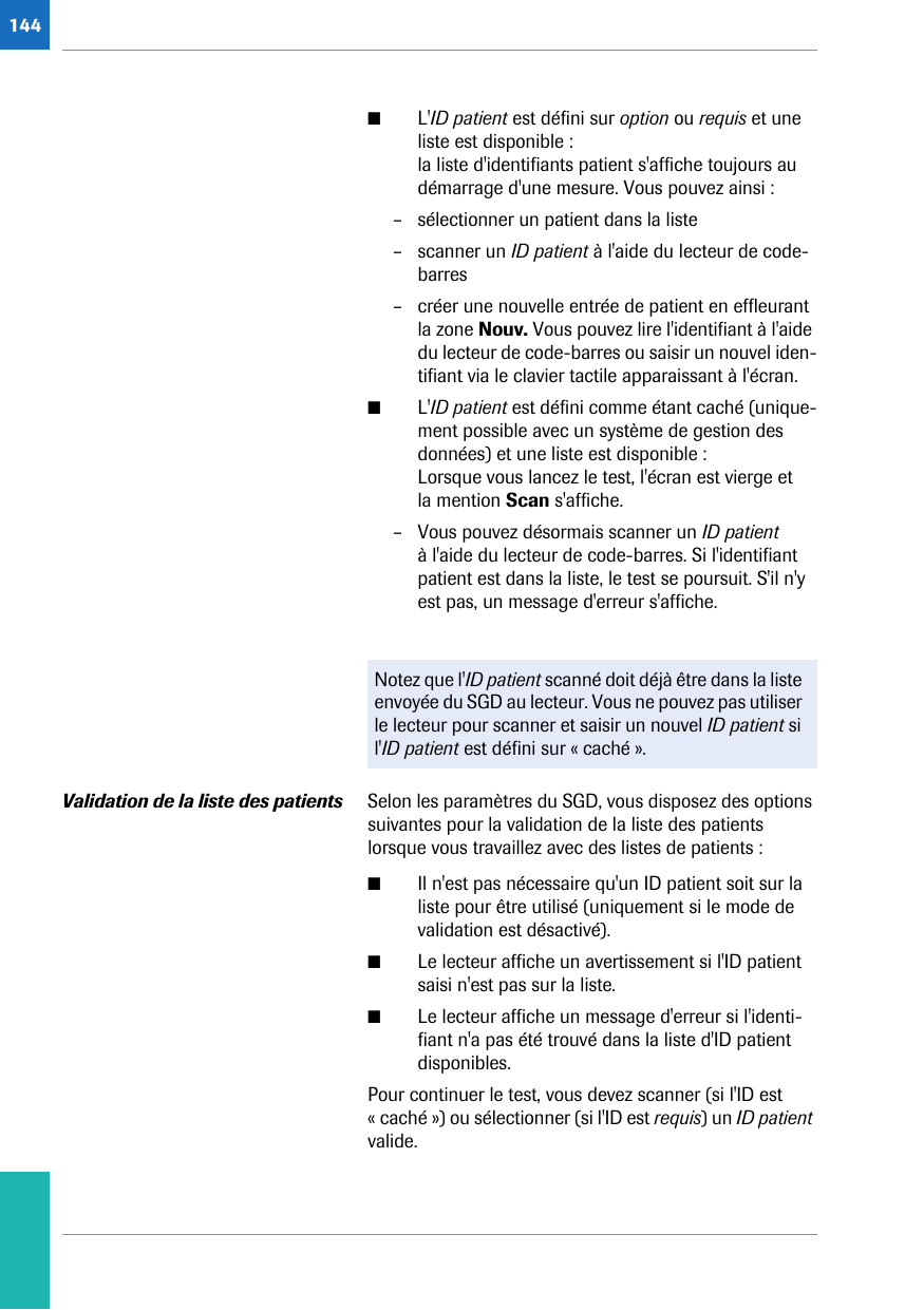 144■L&apos;ID patient est défini sur option ou requis et une liste est disponible :la liste d&apos;identifiants patient s&apos;affiche toujours au démarrage d&apos;une mesure. Vous pouvez ainsi :– sélectionner un patient dans la liste– scanner un ID patient à l&apos;aide du lecteur de code-barres– créer une nouvelle entrée de patient en effleurant la zone Nouv. Vous pouvez lire l&apos;identifiant à l&apos;aide du lecteur de code-barres ou saisir un nouvel iden-tifiant via le clavier tactile apparaissant à l&apos;écran.■L&apos;ID patient est défini comme étant caché (unique-ment possible avec un système de gestion des données) et une liste est disponible :Lorsque vous lancez le test, l&apos;écran est vierge et la mention Scan s&apos;affiche.– Vous pouvez désormais scanner un ID patient à l&apos;aide du lecteur de code-barres. Si l&apos;identifiant patient est dans la liste, le test se poursuit. S&apos;il n&apos;y est pas, un message d&apos;erreur s&apos;affiche.Validation de la liste des patients Selon les paramètres du SGD, vous disposez des options suivantes pour la validation de la liste des patients lorsque vous travaillez avec des listes de patients :■Il n&apos;est pas nécessaire qu&apos;un ID patient soit sur la liste pour être utilisé (uniquement si le mode de validation est désactivé).■Le lecteur affiche un avertissement si l&apos;ID patient saisi n&apos;est pas sur la liste.■Le lecteur affiche un message d&apos;erreur si l&apos;identi-fiant n&apos;a pas été trouvé dans la liste d&apos;ID patient disponibles.Pour continuer le test, vous devez scanner (si l&apos;ID est « caché ») ou sélectionner (si l&apos;ID est requis) un ID patient valide.Notez que l&apos;ID patient scanné doit déjà être dans la liste envoyée du SGD au lecteur. Vous ne pouvez pas utiliser le lecteur pour scanner et saisir un nouvel ID patient si l&apos;ID patient est défini sur « caché ».