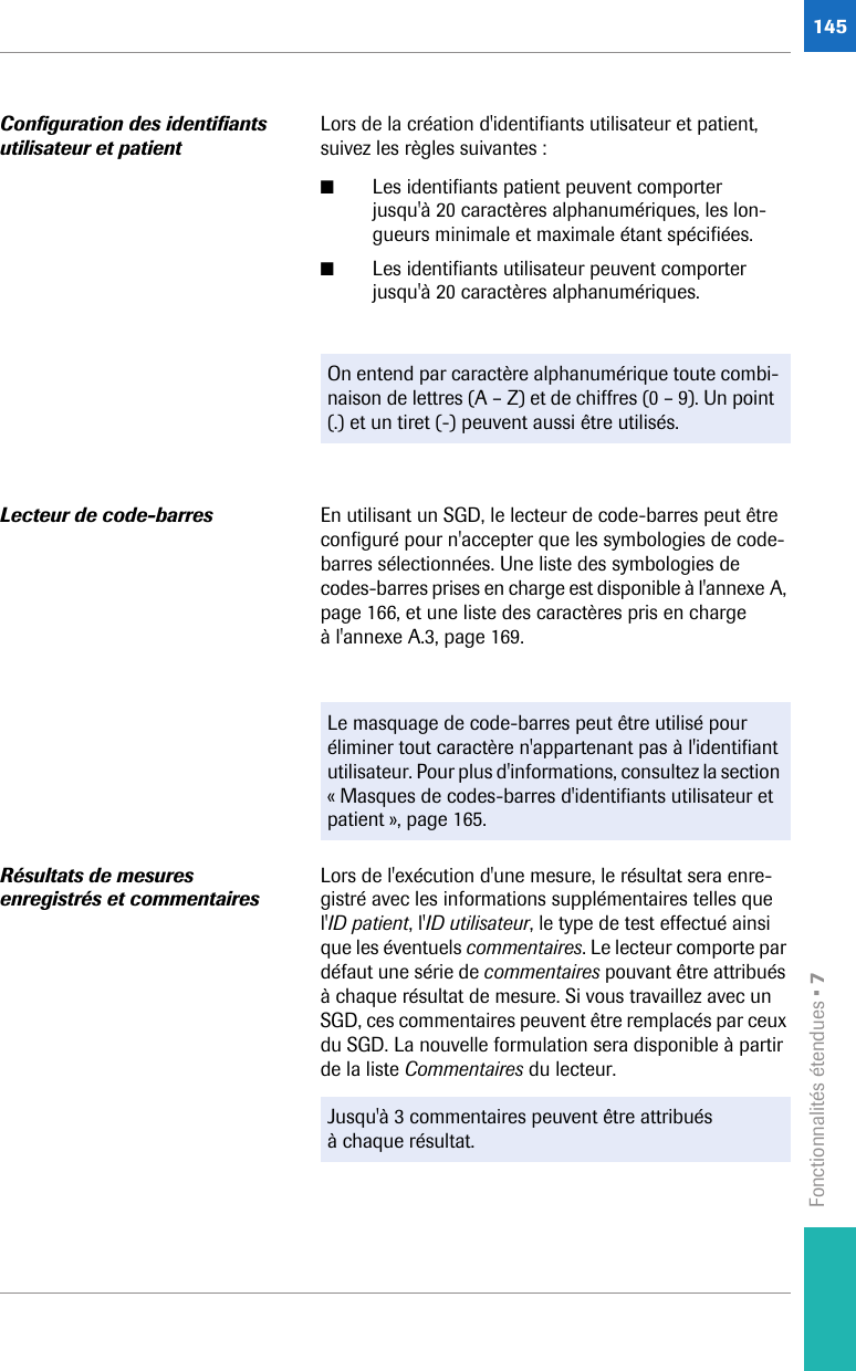 Fonctionnalités étendues • 7145Configuration des identifiants utilisateur et patientLors de la création d&apos;identifiants utilisateur et patient, suivez les règles suivantes : ■Les identifiants patient peuvent comporter jusqu&apos;à 20 caractères alphanumériques, les lon-gueurs minimale et maximale étant spécifiées.■Les identifiants utilisateur peuvent comporter jusqu&apos;à 20 caractères alphanumériques. Lecteur de code-barres En utilisant un SGD, le lecteur de code-barres peut être configuré pour n&apos;accepter que les symbologies de code-barres sélectionnées. Une liste des symbologies de codes-barres prises en charge est disponible à l&apos;annexe A, page 166, et une liste des caractères pris en charge à l&apos;annexe A.3, page 169.Résultats de mesures enregistrés et commentairesLors de l&apos;exécution d&apos;une mesure, le résultat sera enre-gistré avec les informations supplémentaires telles que l&apos;ID patient, l&apos;ID utilisateur, le type de test effectué ainsi que les éventuels commentaires. Le lecteur comporte par défaut une série de commentaires pouvant être attribués à chaque résultat de mesure. Si vous travaillez avec un SGD, ces commentaires peuvent être remplacés par ceux du SGD. La nouvelle formulation sera disponible à partir de la liste Commentaires du lecteur. On entend par caractère alphanumérique toute combi-naison de lettres (A – Z) et de chiffres (0 – 9). Un point (.) et un tiret (-) peuvent aussi être utilisés.Le masquage de code-barres peut être utilisé pour éliminer tout caractère n&apos;appartenant pas à l&apos;identifiant utilisateur. Pour plus d&apos;informations, consultez la section « Masques de codes-barres d&apos;identifiants utilisateur et patient », page 165.Jusqu&apos;à 3 commentaires peuvent être attribués à chaque résultat.