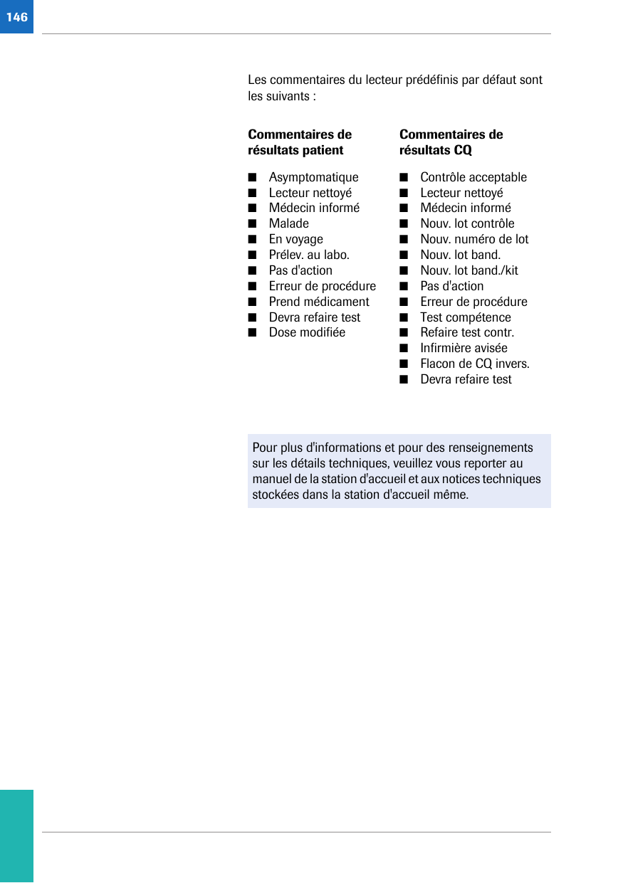 146Les commentaires du lecteur prédéfinis par défaut sont les suivants :Commentaires de résultats patientCommentaires de résultats CQ■Asymptomatique■Lecteur nettoyé ■Médecin informé ■Malade ■En voyage ■Prélev. au labo. ■Pas d&apos;action ■Erreur de procédure ■Prend médicament ■Devra refaire test ■Dose modifiée■Contrôle acceptable■Lecteur nettoyé■Médecin informé■Nouv. lot contrôle■Nouv. numéro de lot■Nouv. lot band.■Nouv. lot band./kit■Pas d&apos;action■Erreur de procédure■Test compétence■Refaire test contr.■Infirmière avisée■Flacon de CQ invers.■Devra refaire testPour plus d&apos;informations et pour des renseignements sur les détails techniques, veuillez vous reporter au manuel de la station d&apos;accueil et aux notices techniques stockées dans la station d&apos;accueil même. 