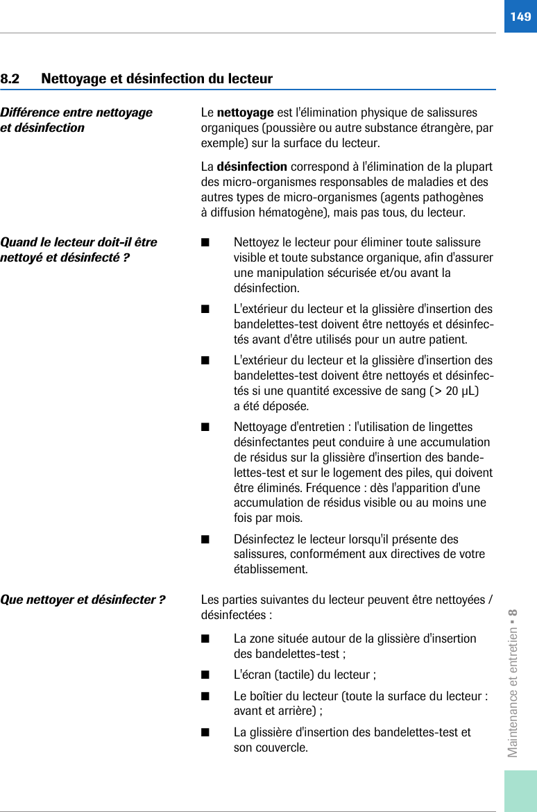 Maintenance et entretien • 81498.2 Nettoyage et désinfection du lecteurDifférence entre nettoyage et désinfectionLe nettoyage est l&apos;élimination physique de salissures organiques (poussière ou autre substance étrangère, par exemple) sur la surface du lecteur. La désinfection correspond à l&apos;élimination de la plupart des micro-organismes responsables de maladies et des autres types de micro-organismes (agents pathogènes à diffusion hématogène), mais pas tous, du lecteur.Quand le lecteur doit-il être nettoyé et désinfecté ?■Nettoyez le lecteur pour éliminer toute salissure visible et toute substance organique, afin d&apos;assurer une manipulation sécurisée et/ou avant la désinfection.■L&apos;extérieur du lecteur et la glissière d&apos;insertion des bandelettes-test doivent être nettoyés et désinfec-tés avant d&apos;être utilisés pour un autre patient.■L&apos;extérieur du lecteur et la glissière d&apos;insertion des bandelettes-test doivent être nettoyés et désinfec-tés si une quantité excessive de sang (&gt; 20 μL) a été déposée.■Nettoyage d&apos;entretien : l&apos;utilisation de lingettes désinfectantes peut conduire à une accumulation de résidus sur la glissière d&apos;insertion des bande-lettes-test et sur le logement des piles, qui doivent être éliminés. Fréquence : dès l&apos;apparition d&apos;une accumulation de résidus visible ou au moins une fois par mois.■Désinfectez le lecteur lorsqu&apos;il présente des salissures, conformément aux directives de votre établissement.Que nettoyer et désinfecter ? Les parties suivantes du lecteur peuvent être nettoyées / désinfectées :■La zone située autour de la glissière d&apos;insertion des bandelettes-test ;■L&apos;écran (tactile) du lecteur ;■Le boîtier du lecteur (toute la surface du lecteur : avant et arrière) ;■La glissière d&apos;insertion des bandelettes-test et son couvercle.