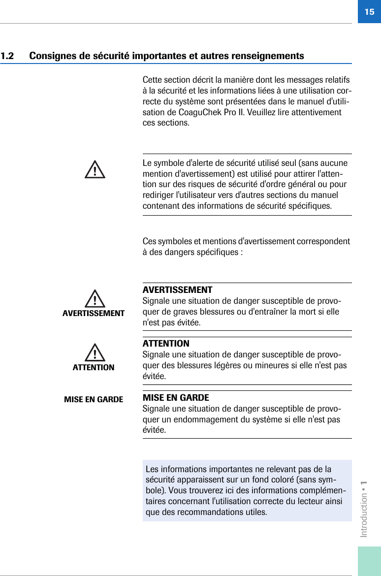 Introduction • 1151.2 Consignes de sécurité importantes et autres renseignementsCette section décrit la manière dont les messages relatifs à la sécurité et les informations liées à une utilisation cor-recte du système sont présentées dans le manuel d&apos;utili-sation de CoaguChek Pro II. Veuillez lire attentivement ces sections. Ces symboles et mentions d&apos;avertissement correspondent à des dangers spécifiques :Le symbole d&apos;alerte de sécurité utilisé seul (sans aucune mention d&apos;avertissement) est utilisé pour attirer l&apos;atten-tion sur des risques de sécurité d&apos;ordre général ou pour rediriger l&apos;utilisateur vers d&apos;autres sections du manuel contenant des informations de sécurité spécifiques.AVERTISSEMENTAVERTISSEMENTSignale une situation de danger susceptible de provo-quer de graves blessures ou d&apos;entraîner la mort si elle n&apos;est pas évitée.ATTENTIONATTENTIONSignale une situation de danger susceptible de provo-quer des blessures légères ou mineures si elle n&apos;est pas évitée.MISE EN GARDE MISE EN GARDESignale une situation de danger susceptible de provo-quer un endommagement du système si elle n&apos;est pas évitée.Les informations importantes ne relevant pas de la sécurité apparaissent sur un fond coloré (sans sym-bole). Vous trouverez ici des informations complémen-taires concernant l&apos;utilisation correcte du lecteur ainsi que des recommandations utiles.