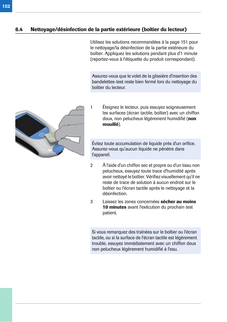 1528.4 Nettoyage/désinfection de la partie extérieure (boîtier du lecteur)Utilisez les solutions recommandées à la page 151 pour le nettoyage/la désinfection de la partie extérieure du boîtier. Appliquez les solutions pendant plus d&apos;1 minute (reportez-vous à l&apos;étiquette du produit correspondant). 1 Éteignez le lecteur, puis essuyez soigneusement les surfaces (écran tactile, boîtier) avec un chiffon doux, non pelucheux légèrement humidifié (non mouillé).2 À l&apos;aide d&apos;un chiffon sec et propre ou d&apos;un tissu non pelucheux, essuyez toute trace d&apos;humidité après avoir nettoyé le boîtier. Vérifiez visuellement qu&apos;il ne reste de trace de solution à aucun endroit sur le boîtier ou l&apos;écran tactile après le nettoyage et la désinfection.3 Laissez les zones concernées sécher au moins 10 minutes avant l&apos;exécution du prochain test patient.Assurez-vous que le volet de la glissière d&apos;insertion des bandelettes-test reste bien fermé lors du nettoyage du boîtier du lecteur.Évitez toute accumulation de liquide près d&apos;un orifice. Assurez-vous qu’aucun liquide ne pénètre dans l&apos;appareil.Si vous remarquez des traînées sur le boîtier ou l&apos;écran tactile, ou si la surface de l&apos;écran tactile est légèrement trouble, essuyez immédiatement avec un chiffon doux non pelucheux légèrement humidifié à l&apos;eau.