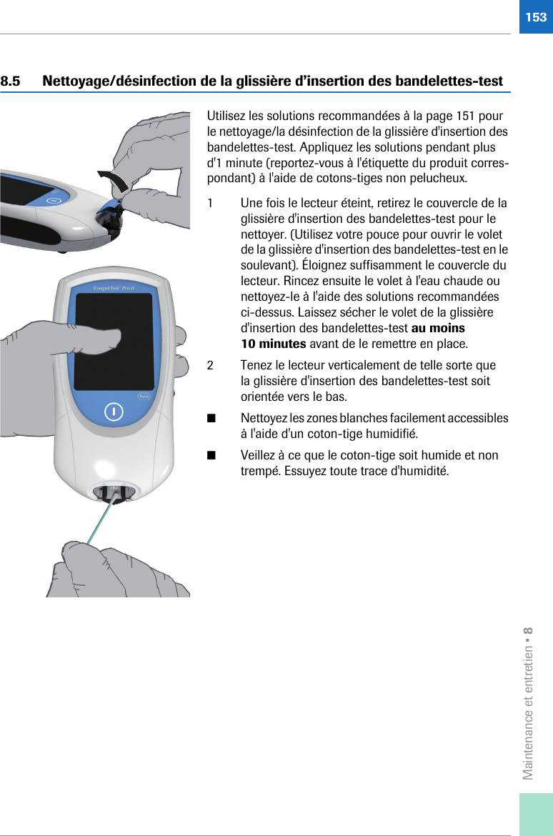 Maintenance et entretien • 81538.5 Nettoyage/désinfection de la glissière d’insertion des bandelettes-testUtilisez les solutions recommandées à la page 151 pour le nettoyage/la désinfection de la glissière d&apos;insertion des bandelettes-test. Appliquez les solutions pendant plus d&apos;1 minute (reportez-vous à l&apos;étiquette du produit corres-pondant) à l&apos;aide de cotons-tiges non pelucheux.1 Une fois le lecteur éteint, retirez le couvercle de la glissière d&apos;insertion des bandelettes-test pour le nettoyer. (Utilisez votre pouce pour ouvrir le volet de la glissière d&apos;insertion des bandelettes-test en le soulevant). Éloignez suffisamment le couvercle du lecteur. Rincez ensuite le volet à l&apos;eau chaude ou nettoyez-le à l&apos;aide des solutions recommandées ci-dessus. Laissez sécher le volet de la glissière d&apos;insertion des bandelettes-test au moins 10 minutes avant de le remettre en place. 2 Tenez le lecteur verticalement de telle sorte que la glissière d&apos;insertion des bandelettes-test soit orientée vers le bas.■Nettoyez les zones blanches facilement accessibles à l&apos;aide d&apos;un coton-tige humidifié. ■Veillez à ce que le coton-tige soit humide et non trempé. Essuyez toute trace d&apos;humidité.