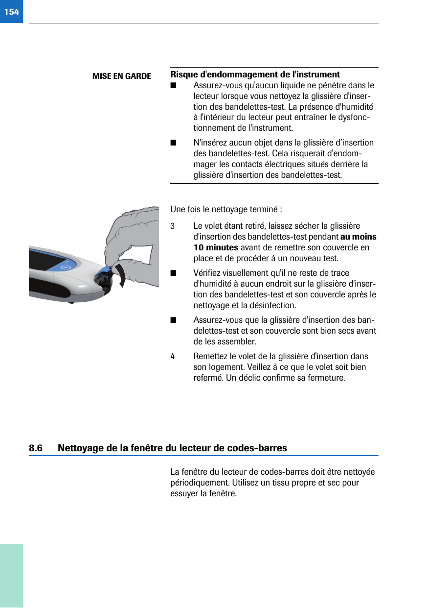 154Une fois le nettoyage terminé :3 Le volet étant retiré, laissez sécher la glissière d&apos;insertion des bandelettes-test pendant au moins 10 minutes avant de remettre son couvercle en place et de procéder à un nouveau test.■Vérifiez visuellement qu&apos;il ne reste de trace d&apos;humidité à aucun endroit sur la glissière d&apos;inser-tion des bandelettes-test et son couvercle après le nettoyage et la désinfection.■Assurez-vous que la glissière d&apos;insertion des ban-delettes-test et son couvercle sont bien secs avant de les assembler.4 Remettez le volet de la glissière d&apos;insertion dans son logement. Veillez à ce que le volet soit bien refermé. Un déclic confirme sa fermeture.8.6 Nettoyage de la fenêtre du lecteur de codes-barresLa fenêtre du lecteur de codes-barres doit être nettoyée périodiquement. Utilisez un tissu propre et sec pour essuyer la fenêtre. MISE EN GARDE Risque d&apos;endommagement de l&apos;instrument■Assurez-vous qu&apos;aucun liquide ne pénètre dans le lecteur lorsque vous nettoyez la glissière d&apos;inser-tion des bandelettes-test. La présence d&apos;humidité à l&apos;intérieur du lecteur peut entraîner le dysfonc-tionnement de l&apos;instrument.■N&apos;insérez aucun objet dans la glissière d’insertion des bandelettes-test. Cela risquerait d&apos;endom-mager les contacts électriques situés derrière la glissière d&apos;insertion des bandelettes-test.