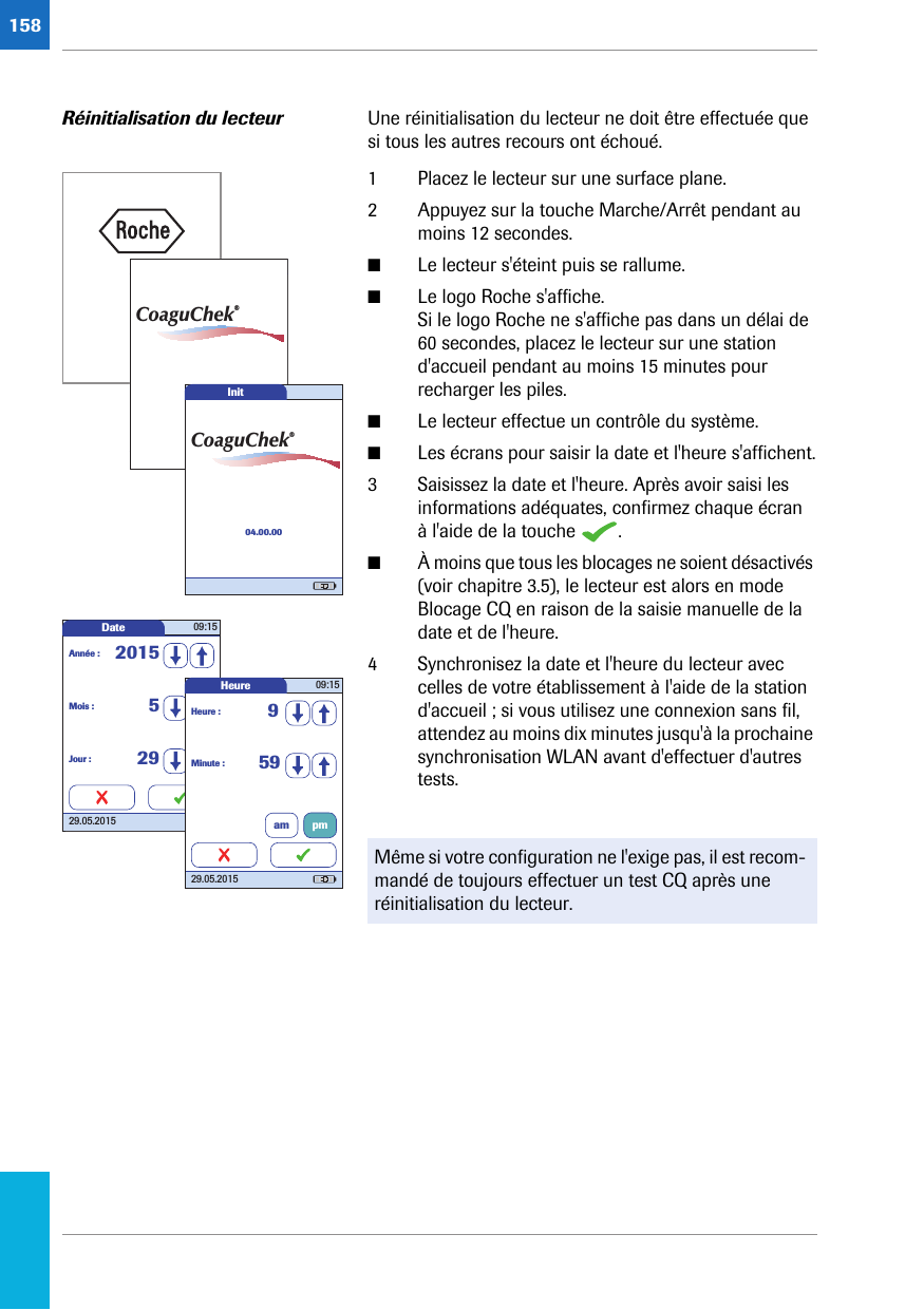 158Réinitialisation du lecteur Une réinitialisation du lecteur ne doit être effectuée que si tous les autres recours ont échoué. 1 Placez le lecteur sur une surface plane.2 Appuyez sur la touche Marche/Arrêt pendant au moins 12 secondes. ■Le lecteur s&apos;éteint puis se rallume.■Le logo Roche s&apos;affiche. Si le logo Roche ne s&apos;affiche pas dans un délai de 60 secondes, placez le lecteur sur une station d&apos;accueil pendant au moins 15 minutes pour recharger les piles.■Le lecteur effectue un contrôle du système. ■Les écrans pour saisir la date et l&apos;heure s&apos;affichent.3 Saisissez la date et l&apos;heure. Après avoir saisi les informations adéquates, confirmez chaque écran à l&apos;aide de la touche  . ■À moins que tous les blocages ne soient désactivés (voir chapitre 3.5), le lecteur est alors en mode Blocage CQ en raison de la saisie manuelle de la date et de l&apos;heure.4 Synchronisez la date et l&apos;heure du lecteur avec celles de votre établissement à l&apos;aide de la station d&apos;accueil ; si vous utilisez une connexion sans fil, attendez au moins dix minutes jusqu&apos;à la prochaine synchronisation WLAN avant d&apos;effectuer d&apos;autres tests. Même si votre configuration ne l&apos;exige pas, il est recom-mandé de toujours effectuer un test CQ après une réinitialisation du lecteur. CoaguChek®Init04.00.00CoaguChek®Date 09:1529.05.2015Mois : 5Jour : 29Année : 2015Heure 09:1529.05.2015Minute : 59Heure : 9am pm