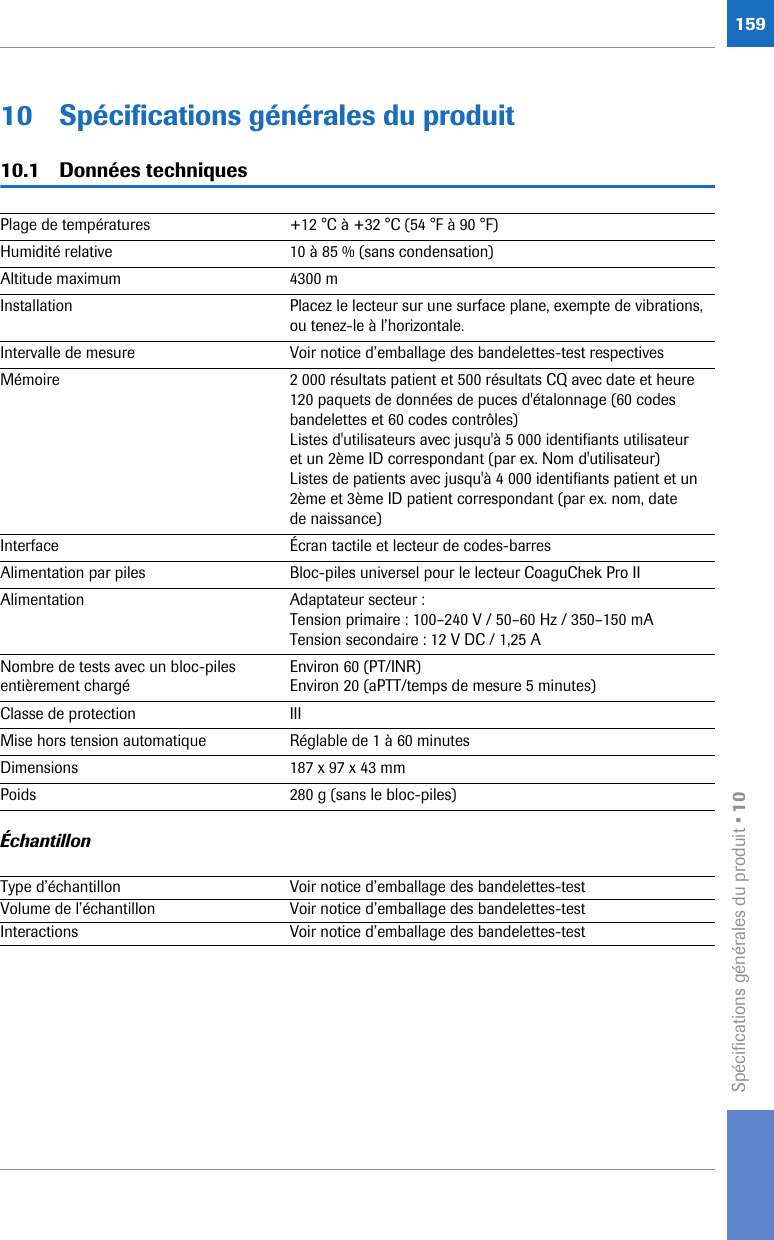 Spécifications générales du produit • 1015910 Spécifications générales du produit10.1 Données techniques Échantillon Plage de températures  +12 °C à +32 °C (54 °F à 90 °F)Humidité relative  10 à 85 % (sans condensation)Altitude maximum 4300 mInstallation Placez le lecteur sur une surface plane, exempte de vibrations, ou tenez-le à l’horizontale.Intervalle de mesure  Voir notice d’emballage des bandelettes-test respectivesMémoire 2 000 résultats patient et 500 résultats CQ avec date et heure120 paquets de données de puces d&apos;étalonnage (60 codes bandelettes et 60 codes contrôles)Listes d&apos;utilisateurs avec jusqu&apos;à 5 000 identifiants utilisateur et un 2ème ID correspondant (par ex. Nom d&apos;utilisateur)Listes de patients avec jusqu&apos;à 4 000 identifiants patient et un 2ème et 3ème ID patient correspondant (par ex. nom, date de naissance)Interface Écran tactile et lecteur de codes-barresAlimentation par piles Bloc-piles universel pour le lecteur CoaguChek Pro IIAlimentation Adaptateur secteur : Tension primaire : 100–240 V / 50–60 Hz / 350–150 mA Tension secondaire : 12 V DC / 1,25 ANombre de tests avec un bloc-piles entièrement chargéEnviron 60 (PT/INR)Environ 20 (aPTT/temps de mesure 5 minutes)Classe de protection IIIMise hors tension automatique Réglable de 1 à 60 minutesDimensions 187 x 97 x 43 mmPoids 280 g (sans le bloc-piles) Type d’échantillon Voir notice d’emballage des bandelettes-testVolume de l’échantillon Voir notice d’emballage des bandelettes-testInteractions Voir notice d’emballage des bandelettes-test