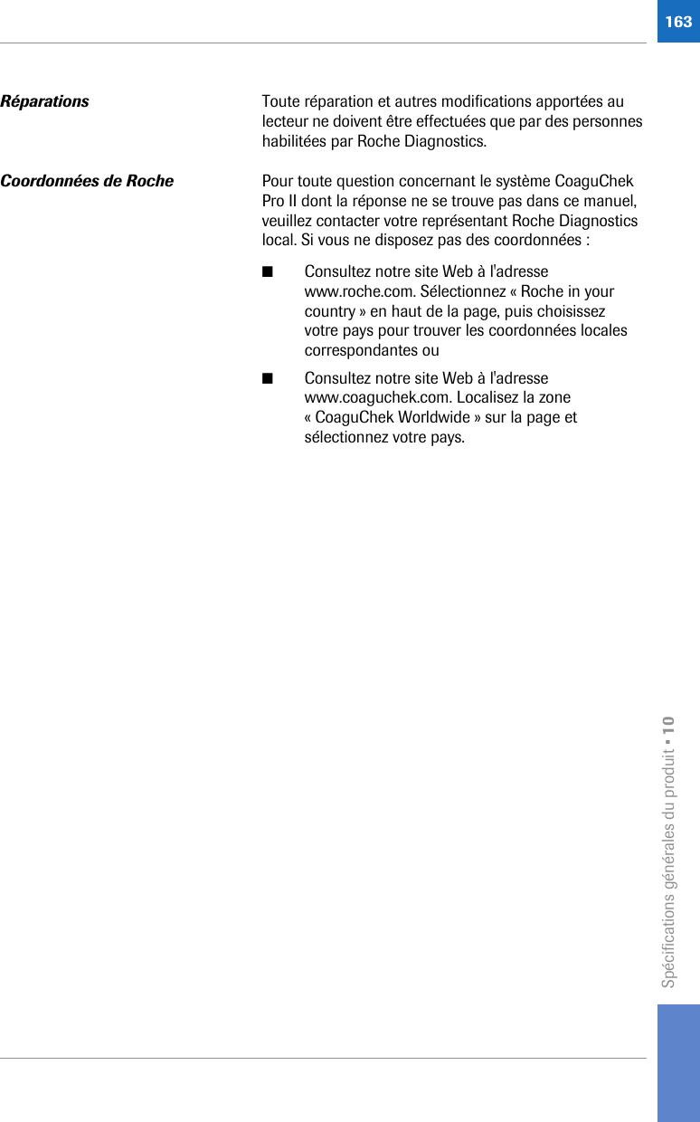 Spécifications générales du produit • 10163Réparations Toute réparation et autres modifications apportées au lecteur ne doivent être effectuées que par des personnes habilitées par Roche Diagnostics.Coordonnées de Roche Pour toute question concernant le système CoaguChek Pro II dont la réponse ne se trouve pas dans ce manuel, veuillez contacter votre représentant Roche Diagnostics local. Si vous ne disposez pas des coordonnées :■Consultez notre site Web à l&apos;adresse www.roche.com. Sélectionnez « Roche in your country » en haut de la page, puis choisissez votre pays pour trouver les coordonnées locales correspondantes ou■Consultez notre site Web à l&apos;adresse www.coaguchek.com. Localisez la zone « CoaguChek Worldwide » sur la page et sélectionnez votre pays. 