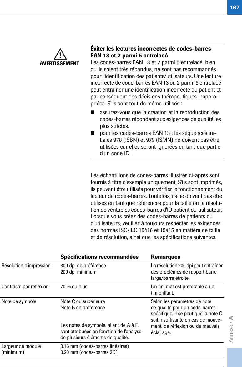 Annexe • A167Les échantillons de codes-barres illustrés ci-après sont fournis à titre d&apos;exemple uniquement. S&apos;ils sont imprimés, ils peuvent être utilisés pour vérifier le fonctionnement du lecteur de codes-barres. Toutefois, ils ne doivent pas être utilisés en tant que références pour la taille ou la résolu-tion de véritables codes-barres d&apos;ID patient ou utilisateur. Lorsque vous créez des codes-barres de patients ou d&apos;utilisateurs, veuillez à toujours respecter les exigences des normes ISO/IEC 15416 et 15415 en matière de taille et de résolution, ainsi que les spécifications suivantes. AVERTISSEMENTÉviter les lectures incorrectes de codes-barres EAN 13 et 2 parmi 5 entrelacéLes codes-barres EAN 13 et 2 parmi 5 entrelacé, bien qu&apos;ils soient très répandus, ne sont pas recommandés pour l&apos;identification des patients/utilisateurs. Une lecture incorrecte de code-barres EAN 13 ou 2 parmi 5 entrelacé peut entraîner une identification incorrecte du patient et par conséquent des décisions thérapeutiques inappro-priées. S&apos;ils sont tout de même utilisés:■assurez-vous que la création et la reproduction des codes-barres répondent aux exigences de qualité les plus strictes.■pour les codes-barres EAN 13: les séquences ini-tiales 978 (ISBN) et 979 (ISMN) ne doivent pas être utilisées car elles seront ignorées en tant que partie d&apos;un code ID.Spécifications recommandées RemarquesRésolution d&apos;impression 300 dpi de préférence200 dpi minimumLa résolution 200 dpi peut entraîner des problèmes de rapport barre large/barre étroite.Contraste par réflexion 70 % ou plus Un fini mat est préférable à un fini brillant.Note de symbole Note C ou supérieureNote B de préférenceLes notes de symbole, allant de A à F, sont attribuées en fonction de l&apos;analyse de plusieurs éléments de qualité.Selon les paramètres de note de qualité pour un code-barres spécifique, il se peut que la note C soit insuffisante en cas de mouve-ment, de réflexion ou de mauvais éclairage.Largeur de module (minimum)0,16 mm (codes-barres linéaires)0,20 mm (codes-barres 2D)