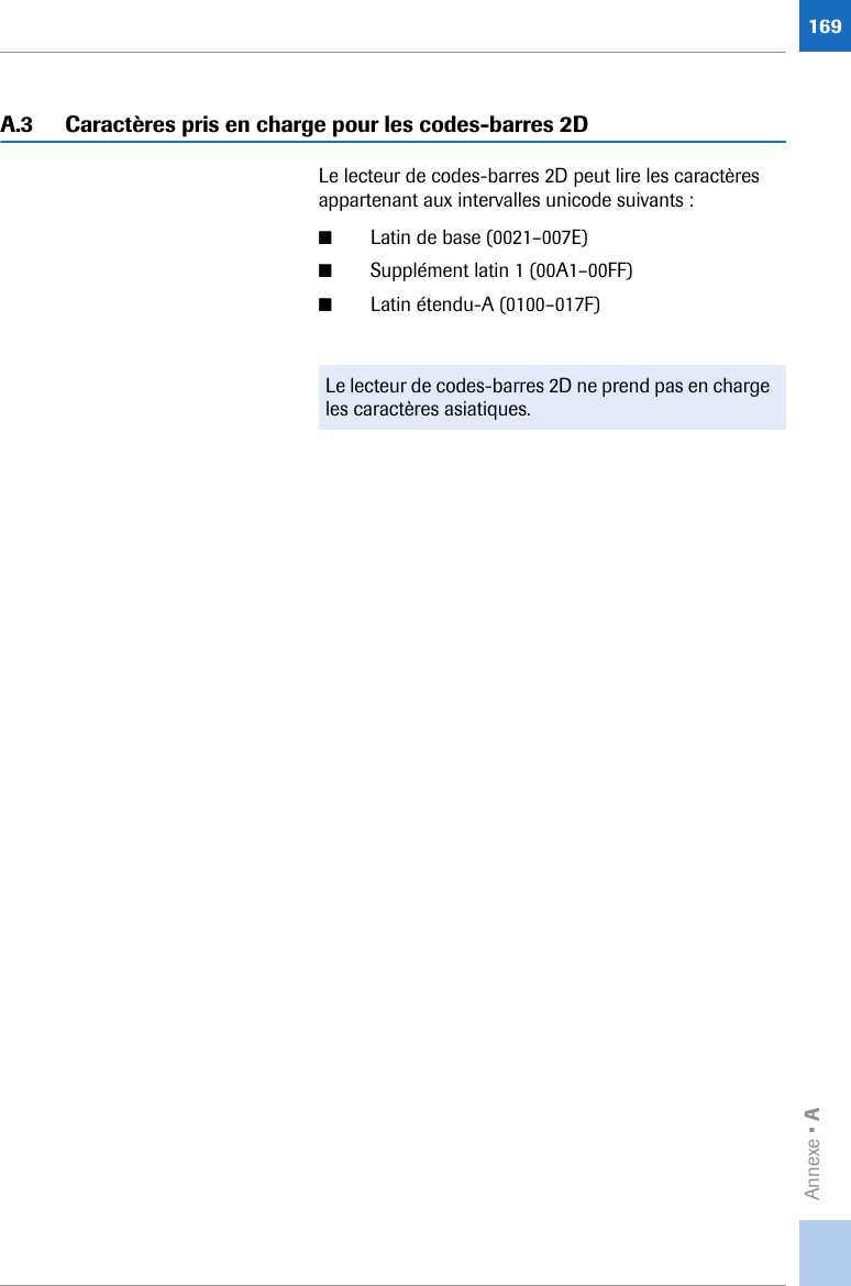 Annexe • A169A.3 Caractères pris en charge pour les codes-barres 2DLe lecteur de codes-barres 2D peut lire les caractères appartenant aux intervalles unicode suivants :■Latin de base (0021–007E)■Supplément latin 1 (00A1–00FF)■Latin étendu-A (0100–017F)Le lecteur de codes-barres 2D ne prend pas en charge les caractères asiatiques.