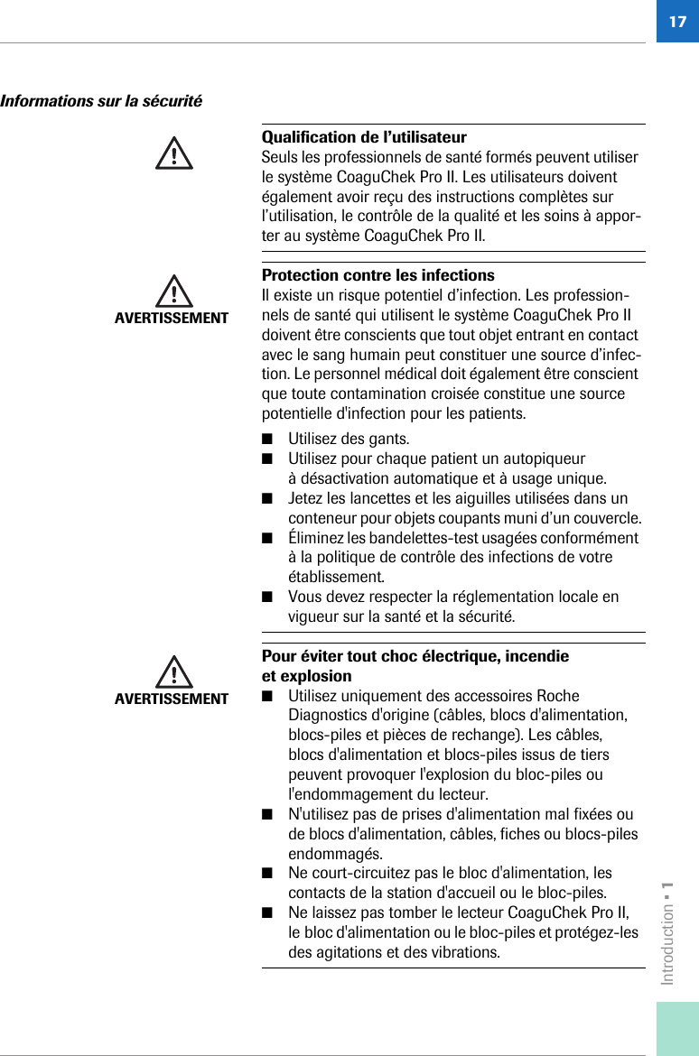 Introduction • 117Informations sur la sécuritéQualification de l’utilisateur Seuls les professionnels de santé formés peuvent utiliser le système CoaguChek Pro II. Les utilisateurs doivent également avoir reçu des instructions complètes sur l’utilisation, le contrôle de la qualité et les soins à appor-ter au système CoaguChek Pro II. AVERTISSEMENTProtection contre les infectionsIl existe un risque potentiel d’infection. Les profession-nels de santé qui utilisent le système CoaguChek Pro II doivent être conscients que tout objet entrant en contact avec le sang humain peut constituer une source d’infec-tion. Le personnel médical doit également être conscient que toute contamination croisée constitue une source potentielle d&apos;infection pour les patients. ■Utilisez des gants.■Utilisez pour chaque patient un autopiqueur à désactivation automatique et à usage unique.■Jetez les lancettes et les aiguilles utilisées dans un conteneur pour objets coupants muni d’un couvercle.■Éliminez les bandelettes-test usagées conformément à la politique de contrôle des infections de votre établissement.■Vous devez respecter la réglementation locale en vigueur sur la santé et la sécurité.AVERTISSEMENTPour éviter tout choc électrique, incendie et explosion■Utilisez uniquement des accessoires Roche Diagnostics d&apos;origine (câbles, blocs d&apos;alimentation, blocs-piles et pièces de rechange). Les câbles, blocs d&apos;alimentation et blocs-piles issus de tiers peuvent provoquer l&apos;explosion du bloc-piles ou l&apos;endommagement du lecteur.■N&apos;utilisez pas de prises d&apos;alimentation mal fixées ou de blocs d&apos;alimentation, câbles, fiches ou blocs-piles endommagés.■Ne court-circuitez pas le bloc d&apos;alimentation, les contacts de la station d&apos;accueil ou le bloc-piles.■Ne laissez pas tomber le lecteur CoaguChek Pro II, le bloc d&apos;alimentation ou le bloc-piles et protégez-les des agitations et des vibrations.