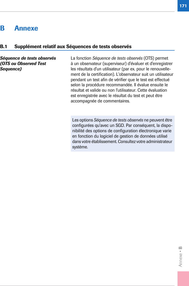 Annexe • B171B AnnexeB.1 Supplément relatif aux Séquences de tests observésSéquence de tests observés (OTS ou Observed Test Sequence) La fonction Séquence de tests observés (OTS) permet à un observateur (superviseur) d&apos;évaluer et d&apos;enregistrer les résultats d&apos;un utilisateur (par ex. pour le renouvelle-ment de la certification). L&apos;observateur suit un utilisateur pendant un test afin de vérifier que le test est effectué selon la procédure recommandée. Il évalue ensuite le résultat et valide ou non l&apos;utilisateur. Cette évaluation est enregistrée avec le résultat du test et peut être accompagnée de commentaires.Les options Séquence de tests observés ne peuvent être configurées qu&apos;avec un SGD. Par conséquent, la dispo-nibilité des options de configuration électronique varie en fonction du logiciel de gestion de données utilisé dans votre établissement. Consultez votre administrateur système.