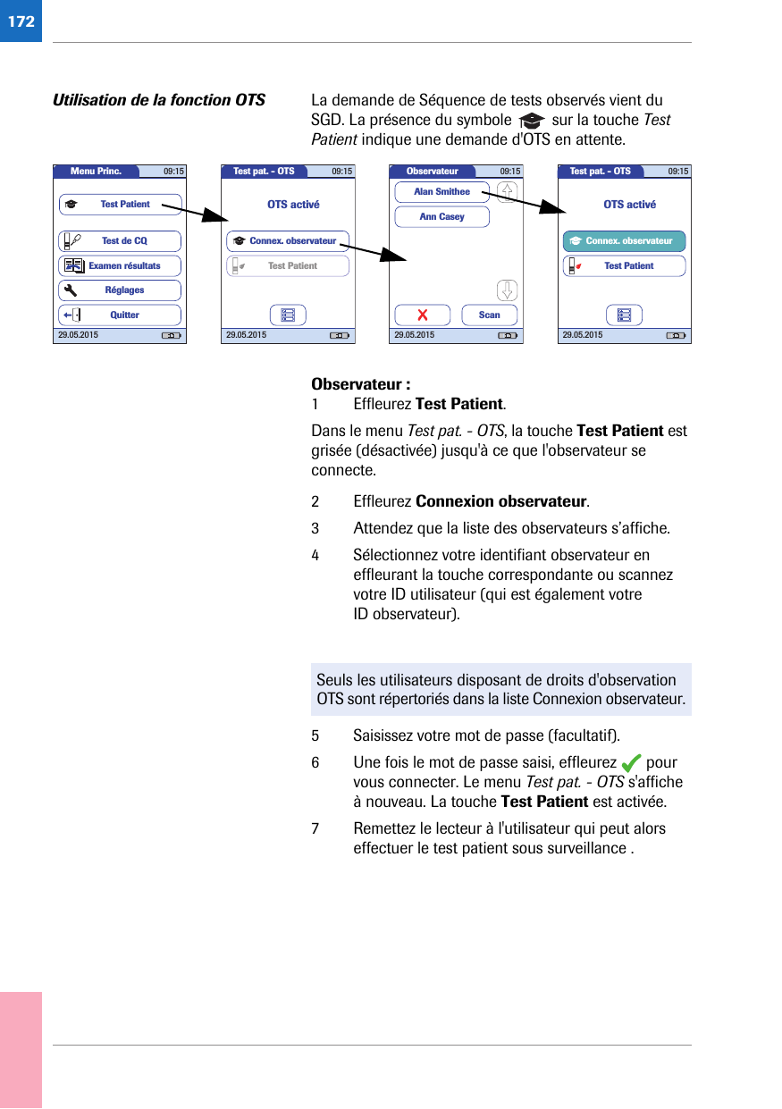 172Utilisation de la fonction OTS La demande de Séquence de tests observés vient du SGD. La présence du symbole   sur la touche Test Patient indique une demande d&apos;OTS en attente. Observateur :1 Effleurez Test Patient.Dans le menu Test pat. - OTS, la touche Test Patient est grisée (désactivée) jusqu&apos;à ce que l&apos;observateur se connecte.2 Effleurez Connexion observateur.3 Attendez que la liste des observateurs s’affiche. 4 Sélectionnez votre identifiant observateur en effleurant la touche correspondante ou scannez votre ID utilisateur (qui est également votre ID observateur). 5 Saisissez votre mot de passe (facultatif).6 Une fois le mot de passe saisi, effleurez   pour vous connecter. Le menu Test pat. - OTS s&apos;affiche à nouveau. La touche Test Patient est activée.7 Remettez le lecteur à l&apos;utilisateur qui peut alors effectuer le test patient sous surveillance .Observateur 09:1529.05.2015Ann CaseyAlan SmitheeScanTest pat. - OTS 09:1529.05.2015Connex. observateurTest PatientOTS activéMenu Princ. 09:1529.05.2015Test de CQExamen résultatsRéglagesTest PatientQuitterTest pat. - OTS 09:1529.05.2015Connex. observateurTest PatientOTS activéSeuls les utilisateurs disposant de droits d&apos;observation OTS sont répertoriés dans la liste Connexion observateur.